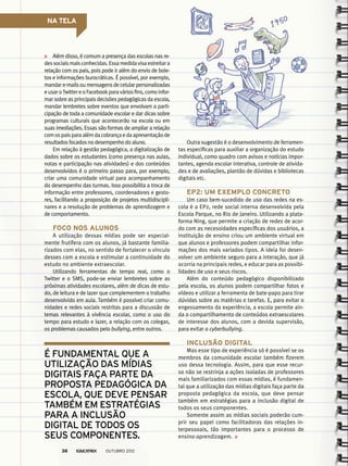 NA TELA
Além disso, é comum a presença das escolas nas re-
dessociaismaisconhecidas.Essamedidavisaestreitara
relação com os pais, pois pode ir além do envio de bole-
tos e informações burocráticas. É possível, por exemplo,
mandar e-mails ou mensagens de celular personalizadas
eusaroTwittereoFacebookparaváriosfins,comoinfor-
mar sobre as principais decisões pedagógicas da escola,
mandar lembretes sobre eventos que envolvam a parti-
cipação de toda a comunidade escolar e dar dicas sobre
programas culturais que acontecerão na escola ou em
suas imediações. Essas são formas de ampliar a relação
comospaisparaalémdacobrançaedaapresentaçãode
resultados focados no desempenho do aluno.
Em relação à gestão pedagógica, a digitalização de
dados sobre os estudantes (como presença nas aulas,
notas e participação nas atividades) e dos conteúdos
desenvolvidos é o primeiro passo para, por exemplo,
criar uma comunidade virtual para acompanhamento
do desempenho das turmas. Isso possibilita a troca de
informação entre professores, coordenadores e gesto-
res, facilitando a proposição de projetos multidiscipli-
nares e a resolução de problemas de aprendizagem e
de comportamento.
Foco nos alunos
A utilização dessas mídias pode ser especial-
mente frutífera com os alunos, já bastante familia-
rizados com elas, no sentido de fortalecer o vínculo
desses com a escola e estimular a continuidade do
estudo no ambiente extraescolar.
Utilizando ferramentas de tempo real, como o
Twitter e o SMS, pode-se enviar lembretes sobre as
próximas atividades escolares, além de dicas de estu-
do, de leitura e de lazer que complementem o trabalho
desenvolvido em aula. Também é possível criar comu-
nidades e redes sociais restritas para a discussão de
temas relevantes à vivência escolar, como o uso do
tempo para estudo e lazer, a relação com os colegas,
os problemas causados pelo bullying, entre outros.
é fundamental que a
utilização das mídias
digitais faça parte da
proposta pedagógica da
escola, que deve pensar
também em estratégias
para a inclusão
digital de todos os
seus componentes.
Outra sugestão é o desenvolvimento de ferramen-
tas específicas para auxiliar a organização do estudo
individual, como quadro com avisos e notícias impor-
tantes, agenda escolar interativa, controle de ativida-
des e de avaliações, plantão de dúvidas e bibliotecas
digitais etc.
EP2: um exemplo concreto
Um caso bem-sucedido de uso das redes na es-
cola é a EP2, rede social interna desenvolvida pela
Escola Parque, no Rio de Janeiro. Utilizando a plata-
forma Ning, que permite a criação de redes de acor-
do com as necessidades específicas dos usuários, a
instituição de ensino criou um ambiente virtual em
que alunos e professores podem compartilhar infor-
mações dos mais variados tipos. A ideia foi desen-
volver um ambiente seguro para a interação, que já
ocorria na principais redes, e educar para as possibi-
lidades de uso e seus riscos.
Além do conteúdo pedagógico disponibilizado
pela escola, os alunos podem compartilhar fotos e
vídeos e utilizar a ferramenta de bate-papo para tirar
dúvidas sobre as matérias e tarefas. E, para evitar o
engessamento da experiência, a escola permite ain-
da o compartilhamento de conteúdos extraescolares
de interesse dos alunos, com a devida supervisão,
para evitar o cyberbullying.
Inclusão digital
Mas esse tipo de experiência só é possível se os
membros da comunidade escolar também fizerem
uso dessa tecnologia. Assim, para que esse recur-
so não se restrinja a ações isoladas de professores
mais familiarizados com essas mídias, é fundamen-
tal que a utilização das mídias digitais faça parte da
proposta pedagógica da escola, que deve pensar
também em estratégias para a inclusão digital de
todos os seus componentes.
Somente assim as mídias sociais poderão cum-
prir seu papel como facilitadoras das relações in-
terpessoais, tão importantes para o processo de
ensino-aprendizagem.
outubro 201238
 