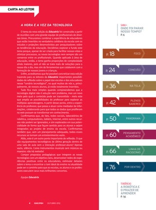 p. 66 linha de
raciocínio
SAIBA+
onde foi parar
nosso tempo?
P. 6
tendências
a robótica e
o prazer de
aprender
P. 56
p. 18 Foco
p. 36 na tela
p. 42
p. 76
plenos
saberes
POR DENTRO
p. 50 panorama
p. 60 Pensamento
acadêmico
p. 24 CONEXÃO
CARTA ao leitor
A hora e a vez da tecnologia
O tema da nova edição da Educatrix foi construído a partir
de reuniões com uma grande equipe de profissionais de diver-
sas áreas. Procuramos combinar a experiência de educadores
que estão inseridos no verdadeiro cotidiano da escola com os
estudos e projeções desenvolvidos por pesquisadores sobre
as tendências da educação. Decidimos explorar a fundo este
tema porque, apesar de ser criada para facilitar nossas vidas e
otimizar processos, as novas tecnologias nem sempre são um
consenso entre os profissionais. Quando aplicado à área de
educação, então, o tema ganha proporções de complexidade
ainda maiores, pois aí não se trata mais de soluções para o
nosso dia a dia, mas sim de ferramentas que colaborem com a
formação de nossos jovens e crianças.
Enfim, acreditamos que foi possível concretizar esta edição
trazendo para os leitores da Educatrix importantes possibili-
dades de reflexão sobre o papel das escolas e dos educadores
nesse “cenário tecnológico”, no qual muitos de nós e, princi-
palmente, de nossos alunos, já estão totalmente inseridos.
Tudo fica mais simples quando compreendemos que a
tecnologia digital não é solução nem problema, mas um novo
meio pelo qual o conteúdo pode ser transmitido – meio este
que amplia as possibilidades do professor para explorar as
múltiplas aprendizagens. A partir desse ponto, entra a experi-
ência do professor, que passa a atuar como mediador de infor-
mações, colaborando para que todos os dados que proliferam
na web possam se transformar em conhecimento.
Confirmamos que, de fato, redes sociais, laboratórios de
robótica, computadores, tablets, internet, entre outros recur-
sos não podem ser ignorados, e sim explorados em sua poten-
cialidade de forma que façam sentido para os alunos e sejam
integrados ao projeto de ensino da escola. Confirmamos
também que, sem um planejamento adequado, todos esses
recursos se tornam um entretenimento vazio.
Aliás, este é um outro ponto importante de reflexão. O que
são equipamentos tecnológicos de última geração dentro de
uma sala de aula sem a interação professor-aluno? Apenas
vazio, silêncio. Como instrumentos musicais sem músicos ou
maestro: não há melodia!
Compor propostas pedagógicas que integrem as novas
tecnologias com um objetivo claro, desenvolver redes de expe­-
riências positivas entre os educadores, estimular debates
sobre o tema e encontrar o tom ideal do ensino na atualidade
pode ser o caminho para que as escolas, os alunos e os profes-
sores executem seus mais brilhantes concertos.
Equipe Educatrix
outubro 20124
 