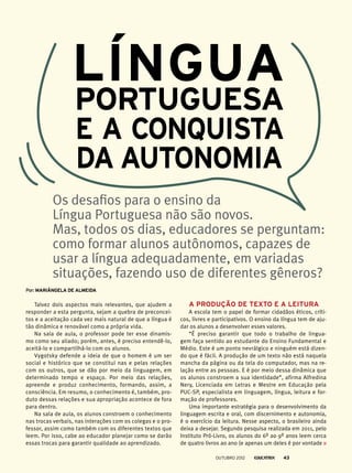 Talvez dois aspectos mais relevantes, que ajudem a
responder a esta pergunta, sejam a quebra de preconcei-
tos e a aceitação cada vez mais natural de que a língua é
tão dinâmica e renovável como a própria vida.
Na sala de aula, o professor pode ter esse dinamis-
mo como seu aliado; porém, antes, é preciso entendê-lo,
aceitá-lo e compartilhá-lo com os alunos.
Vygotsky defende a ideia de que o homem é um ser
social e histórico que se constitui nas e pelas relações
com os outros, que se dão por meio da linguagem, em
determinado tempo e espaço. Por meio das relações,
apreende e produz conhecimento, formando, assim, a
consciência. Em resumo, o conhecimento é, também, pro-
duto dessas relações e sua apropriação acontece de fora
para dentro.
Na sala de aula, os alunos constroem o conhecimento
nas trocas verbais, nas interações com os colegas e o pro-
fessor, assim como também com os diferentes textos que
leem. Por isso, cabe ao educador planejar como se darão
essas trocas para garantir qualidade ao aprendizado.
Os desafios para o ensino da
Língua Portuguesa não são novos.
Mas, todos os dias, educadores se perguntam:
como formar alunos autônomos, capazes de
usar a língua adequadamente, em variadas
situações, fazendo uso de diferentes gêneros?
Por: Mariângela de Almeida
A produção de texto e a leitura
A escola tem o papel de formar cidadãos éticos, críti-
cos, livres e participativos. O ensino da língua tem de aju-
dar os alunos a desenvolver esses valores.
“É preciso garantir que todo o trabalho de lingua-
gem faça sentido ao estudante do Ensino Fundamental e
Médio. Este é um ponto nevrálgico e ninguém está dizen-
do que é fácil. A produção de um texto não está naquela
mancha da página ou da tela do computador, mas na re-
lação entre as pessoas. E é por meio dessa dinâmica que
os alunos constroem a sua identidade”, afirma Alfredina
Nery, Licenciada em Letras e Mestre em Educação pela
PUC-SP, especialista em linguagem, língua, leitura e for-
mação de professores.
Uma importante estratégia para o desenvolvimento da
linguagem escrita e oral, com discernimento e autonomia,
é o exercício da leitura. Nesse aspecto, o brasileiro ainda
deixa a desejar. Segundo pesquisa realizada em 2011, pelo
Instituto Pró-Livro, os alunos do 6º ao 9º anos leem cerca
de quatro livros ao ano (e apenas um deles é por vontade
Língua
Portuguesa
e a conquista
da autonomia
outubro 2012 43
 