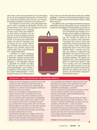 sante. Mas o aluno precisa perceber que sua participação
tem de ser ativa, agregando informações e, ao mesmo tem-
po, assumindo uma postura ética, em que a sua interlocu-
ção respeite a opinião e o direito do outro expressar-se”.
Com relação ao mundo virtual, uma preocupação perti-
nente é sobre a qualidade de informações. Por isso, é im-
portante discutir com o aluno como interagir com essa fer­
ramenta de pesquisa para a produção
de textos. Quais fontes são confiáveis?
“O aluno precisa reconhecer que voz
está ali e se ela tem validade para falar
daquele assunto. A internet não deve se
resumir a um espaço para coletar infor-
mações. Ela deve ser entendida como
um espaço em que circulam informa-
ções e opiniões que precisam ser qua-
lificadas e que, portanto, exige de nós
critérios sobre o que e como selecioná-
las”, complementa Shirley.
A dinâmica da Língua Portuguesa
a coloca em constante transformação.
O “internetês”, utilizado nas redes sociais
confirma essa realidade. Para muitos es-
pecialistas, a nova linguagem expressa
a capacidade de evolução da língua.
“Tudo pode ser usado no processo de
ensino-aprendizagem, como exemplo a
ser seguido ou como conduta a ser evita-
da. O uso de “retextualizações” – a trans-
posição de textos de um domínio para o
outro, neste caso, dos textos das redes sociais para o âmbito
pedagógico – é comum no estudo de aspectos gerais ou espe-
cíficos em qualquer área do conhecimento humano”, afirma
João Carrascoza.
Já os gêneros orais, que há algumas décadas eram pouco
trabalhados na escola, hoje ganham espaço, justamente em
resposta às necessidades contemporâneas que colocam ao
indivíduo o desafio de também comuni-
car-se verbalmente para fortalecer as in-
terações sociais, políticas e profissionais.
“Quando o professor propõe um de-
bate, por exemplo, ele precisa ter em
mente que aspectos serão explorados.
É importante que mostre à turma como
potencializar o tempo que antecede a dis-
cussão, quando o aluno irá preparar-se,
pesquisando sobre o tema não só para
entender melhor o assunto, mas, tam-
bém, para elaborar os argumentos que
defenderão o seu ponto de vista e, inclu-
sive, prever os contra-argumentos”, ex-
plica Marisa Balthasar. “No trabalho com
os gêneros orais, o aluno também precisa
pensar no material que ajudará a orga-
nizar a sua fala, como usar a entonação
a favor dos efeitos que quer dar ao que
fala, saber como se portar corporalmente,
além de outros aspectos que, juntos, vão
ajudá-lo a ter mais fluidez e segurança”,
aponta Shirley Goulart.
Tecnologia e Língua Portuguesa: uma parceria perfeita
O Museu da Língua Portuguesa, que recebe cerca de 1.200
visitantes por dia, é referência no país inteiro. Nele, as
pessoas transformam experiências em significados que
compõem a sua visão de mundo. Conseguem, também, ter
a dimensão do que é ser brasileiro.
Mas por que a tecnologia é o passaporte para essa
viagem socioeducativa? “A tecnologia não foi uma
escolha ao acaso. A língua não é só falada ou escrita.
Ela é um conjunto amplo de referências e possibilidades.
Por meio da tecnologia, o público tem contato com tudo
isso: imagens de vários povos, sonoridade da língua e
suas variantes dentro do país, textos orais e escritos nos
diferentes gêneros. Essa dinâmica e renovação constante,
características da nossa língua, tem tudo a ver com a
tecnologia”, define Rita de Cássia Braga, arte-educadora
da equipe multidisciplinar do museu.
Cada atração foi pensada com um objetivo. O Beco das
Palavras, por exemplo, permite ao visitante que, usando
apenas a sombra das mãos, reúna palavras para formar
outras. Com elas, aparecem seu significado, a origem e
uma curiosidade. Uma experiência coletiva que gera várias
discussões e conclusões. “Outra característica da Língua
Portuguesa é a sociabilidade. Por isso, o Beco acaba
viabilizando essa integração”, explica Rita.
Para ela, o museu tem o grande objetivo de mostrar a língua
como um fenômeno cotidiano, para que as pessoas se
apropriem do patrimônio cultural, desmistificando que
ela se restrinja à norma culta.
Vários espaços dão conta de fazer essa ponte. Um deles, a
Grande Galeria, apresenta onze vídeos simultâneos. “Você
percebe os visitantes se identificando com aquilo, com o que
a lavadeira, o feirante dizem...”, revela a educadora.
Para os professores, o museu oferece cursos que partem
da experiência da visita para, depois, discutir o significado
das vivências, transformando-as em atividades voltadas
à sala de aula. Outro mérito do museu é aproximá-los
da tecnologia, quebrando resistências, para que possam
interagir melhor com seus alunos.
Conheça: www.museudalinguaportuguesa.org.br
outubro 2012 45
 