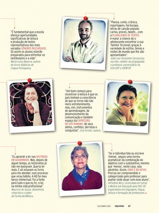 “Eu aprendi a ler nas histórias
em quadrinhos. Mas, depois de
algum tempo, as historietas já
não me bastavam. Queria ler
mais. E ali estavam os livros
para me atender, num processo
que virou hábito. A HQ foi meu
berço intelectual. Foi a fonte
para tudo o que eu fiz, criei,
na minha vida profissional”.
Mauricio de Sousa, desenhista,
roteirista e criador
da Turma da Mônica.
“Se o indivíduo fala ou escreve
‘menas’, seguiu uma norma
gramatical: da combinação do
adjetivo com o substantivo, mesmo
que ‘menos’, neste caso, seja
advérbio. Assim, erro é relativo.
Precisa ser compreendido e
categorizado pelo professor para
avaliar onde atuar com esse aluno”.
Alfredina Nery, Licenciada em Letras
e Mestre em Educação pela PUC-SP,
especialista em linguagem, língua,
leitura e formação de professores.
“Poesia, conto, crônica,
reportagens, horóscopo,
letras de canção popular,
cartas, preces, tweets... com
a pluralidade de textos,
é maior a chance de o
adolescente encontrar a sua
‘família’ ficcional, graças à
variedade de estilos, temas e
visões de mundo que lhe são
apresentados”.
João Luiz Anzanello Carrascoza,
escritor, redator de propaganda
e professor universitário na
ECA-USP e ESPM-SP.
“Um bom começo para
incentivar a leitura é que os
pais tenham a consciência
de que os livros não são
mero entretenimento,
mas, sim, instrumentos
de aprendizagem, de
desenvolvimento da
comunicação e também
espaço da expressão
do ser humano, de seus
afetos, conflitos, derrotas e
conquistas”. Eva Furnari, autora.
“É fundamental que a escola
ofereça oportunidades
significativas de leitura
e produção de textos
representativos dos mais
variados gêneros discursivos.
Só assim os alunos estarão
preparados para enfrentar os
vestibulares e a vida”.
Maria Luiza Abaurre, autora
de livros didáticos de
Língua Portuguesa.
outubro 2012 47
 