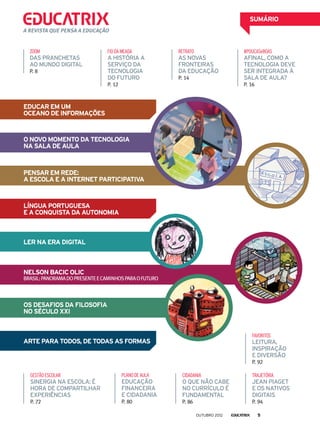 Os desafios da Filosofia
no século XXI
SUMÁRIO
cidadania
o que não cabe
no currículo é
fundamental
P. 86
A revista que pensa a educação
Educar em um
oceano de informações
Pensar em rede:
a escola e a internet participativa
Língua Portuguesa
e a conquista da autonomia
ARTE PARA TODOS, DE TODAS AS FORMAS
ler na era digital
Nelson Bacic Olic
Brasil:panoramadopresenteecaminhosparaofuturo
trajetória
Jean Piaget
e os nativos
digitais
P. 94
Gestãoescolar
Sinergia na escola: é
hora de compartilhar
experiências
P. 72
O novo momento da tecnologia
na sala de aula
favoritos
leitura,
inspiração
e diversão
P. 92
planodeaula
educação
financeira
e cidadania
P. 80
ZOOM
das pranchetas
ao mundo digital
P. 8
fiodameada
A história a
serviço da
tecnologia
do futuro
P. 12
Retrato
as novas
fronteiras
da educação
P. 14
#POUCASeBOAS
Afinal, como a
tecnologia deve
ser integrada à
sala de aula?
P. 16
outubro 2012 5
 