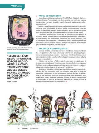 PANORAMA
Papel do professor
Segundo a professora-doutora da PUC/SP Maria Elizabeth Biancon-
cini de Almeida, “a tecnologia não é um enfeite, e o professor precisa
compreender em quais situações ela efetivamente ajuda no aprendiza-
do dos alunos”.
Assim, o papel do professor como mediador do processo de aprendi-
zagem e como incentivador da leitura ganha uma importância cada vez
maior. Ele é apontado por 45% dos entrevistados pela pesquisa do Instituto
Pró-Livro como principal incentivador da leitura, ao lado da mãe (43%).
Esse índice mostra que a escola tem se empenhado para garantir o
acesso à leitura, primeiro passo para a formação de leitores. Cabe a ela,
e especialmente aos professores, possibilitar aos alunos o contato com
o patrimônio cultural escrito – fundamental para o desenvolvimento da
consciência crítica –, tirando proveito, sempre que possível, do mundo de
possibilidades inaugurado pela era digital.
Recursos multimidiáticos
Como já foi dito, a inserção dos livros eletrônicos na escola não se
faz sem polêmicas. Por isso, o mercado editorial tem optado por apre-
sentar as obras nas duas versões – impressa e eletrônica. Professores e
alunos podem, então, escolher o formato de leitura que mais se adapta
às suas necessidades.
E-books no formato ePUB em geral preservam a relação com o
texto proporcionada pelo livro impresso, oferecendo ferramentas que
facilitam a marcação de passagens importantes, bem como a elabora-
ção e posterior localização de anotações pelo leitor.
Já os livros animados e interativos possibilitam uma leitura mais di-
nâmica, em que imagens e sons são utilizados para reforçar aspectos
do enredo e podem ser ou não ativados por quem lê. Na fase de alfabe-
tização, por exemplo, o recurso sonoro pode ser uma ferramenta mui-
to eficiente para o professor trabalhar o ritmo de leitura, respeitando
a tonicidade e as pausas, assim como a entonação correta para dar a
expressividade necessária à compreensão.
Camilão, o comilão, obra de Ana Maria Machado,
disponível nas versões impressa e digital.
“Escrever é um
gesto importante,
porque não só
articula como
também produz
aquele estado
mental chamado
de ‘consciência
histórica’.”
Vilém Flusser
outubro 201252
 