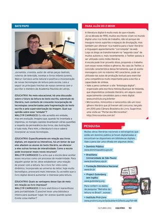 A literatura digital é muito mais do que e-books.
Já na década de 1990, muitos escritores viram no mundo
digital uma rica fonte de trabalho, não só porque ele
inaugura novos suportes e espaços de divulgação, mas
também por oferecer rica matéria para o fazer literário:
a linguagem aparentemente “corrompida” da web.
Logo os blogs se transformaram na “segunda casa” de
muitos autores e, mais recentemente, o Twitter passou a
ser utilizado como mídia literária.
A escola pode tirar proveito disso, propondo o trabalho
com essas novas mídias e gêneros. No caso do Twitter, a
concisão característica dessa ferramenta, que só aceita
mensagens com no máximo 140 caracteres, pode ser
utilizada nas aulas de produção textual para exercitar
uma competência muito importante para a escrita: a
capacidade de síntese.
•	Vale a pena conhecer o site “Antologia digital”,
organizado pela escritora Heloisa Buarque de Holanda,
que disponibiliza conteúdo literário, em alguns casos
especialmente concebidos para o meio digital.
	 www.oinstituto.org.br/enter
•	Microcontos, minicontos e nanocontos são um novo
gênero literário que já tiveram até concurso, lançado
em 2010 pela Câmara Brasileira do Livro. Sugerimos
uma visita ao “Portal dos Microcontos”.
	 http://microcontos.com.br/
Jornalista, cronista, autor de várias peças teatrais,
roteiros de televisão, novelas e livros infanto-juvenis,
Walcyr Carrasco acha natural e positiva a incorporação
de novas tecnologias de leitura pela escola. Leia a
seguir os principais trechos de nossa conversa com o
escritor e membro da Academia Paulista de Letras.
EDUCATRIX: No meio educacional, há uma discussão
sobre o futuro da leitura do texto escrito, sobretudo do
literário, num contexto de crescente incorporação de
tecnologias caracterizadas pela fragmentação do texto
escrito e pela supervalorização da imagem. Qual sua
opinião sobre esse “embate”?
WALCYR CARRASCO: Eu não acredito em embate,
mas em evolução. Imagino que, quando foi inventada a
imprensa, os monges copistas levantaram várias questões
a respeito da permanência dos livros, das ilustrações
e tudo mais. Para mim, a literatura é viva e saberá
incorporar as novas tecnologias.
EDUCATRIX: Especificamente em relação aos livros
digitais, em especial os interativos, há um temor de que
eles afastem os alunos do texto literário, ao oferecer
a eles outras formas de interatividade. Como a escola
pode incorporar esses novos recursos?
WALCYR CARRASCO: Eu acho que a escola deve aceitar
esses recursos como um processo de modernidade. Para
alguém gostar de ler, deve estabelecer uma relação
de prazer com a leitura. Se o livro for visto como
dinâmico, incorporado ao universo do leitor, hoje muito
tecnológico, provocará mais interesse. Eu acredito que o
livro digital deverá aumentar o interesse pela leitura.
EDUCATRIX: Quais as vantagens desse tipo de meio
em relação ao livro impresso?
WALCYR CARRASCO: O livro eletrônico é maravilhoso
pela portabilidade. É possível levar uma biblioteca
inteira para qualquer lugar, ter acesso quando quiser.
Existe coisa melhor?
BATE-PAPO
PESQUISA
Muitas obras literárias nacionais e estrangeiras que
estão em domínio público já foram digitalizadas e
encontram-se disponíveis em bibliotecas digitais.
Vale a pena dar uma olhada em algumas delas.
•	Domínio Público
www.dominiopublico.gov.br
•	Brasiliana
(Universidade de São Paulo)
www.brasiliana.usp.br
•	Fundação Biblioteca Nacional
www.bn.br
•	Project Gutenberg
(em inglês)
www.gutenberg.org
Para conferir os dados
da pesquisa “Retratos da
leitura no Brasil”, acesse:
•	Instituto Pró-Livro
www.prolivro.org.br/ipl/publier4.0/texto.asp?id=48
Para além do e-book
outubro 2012 53
 