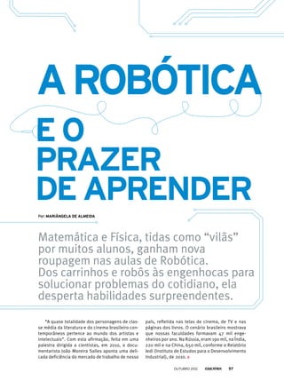 Matemática e Física, tidas como “vilãs”
por muitos alunos, ganham nova
roupagem nas aulas de Robótica.
Dos carrinhos e robôs às engenhocas para
solucionar problemas do cotidiano, ela
desperta habilidades surpreendentes.
Por: Mariângela de Almeida
eo
prazer
de aprender
arobótica
“A quase totalidade dos personagens de clas-
se média da literatura e do cinema brasileiro con-
temporâneos pertence ao mundo dos artistas e
intelectuais”. Com esta afirmação, feita em uma
palestra dirigida a cientistas, em 2010, o docu-
mentarista João Moreira Salles aponta uma deli-
cada deficiência do mercado de trabalho de nosso
país, refletida nas telas de cinema, de TV e nas
páginas dos livros. O cenário brasileiro mostrava
que nossas faculdades formavam 47 mil enge-
nheiros por ano. Na Rússia, eram 190 mil, na Índia,
220 mil e na China, 650 mil, conforme o Relatório
Iedi (Instituto de Estudos para o Desenvolvimento
Industrial), de 2010.
outubro 2012 57
 