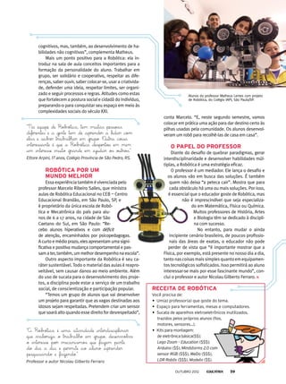 cognitivos, mas, também, ao desenvolvimento de ha-
bilidades não cognitivas”, complementa Matheus.
Mais um ponto positivo para a Robótica: ela in-
troduz na sala de aula conceitos importantes para a
formação da personalidade do aluno. Trabalhar em
grupo, ser solidário e cooperativo, respeitar as dife-
renças, saber ouvir, saber colocar-se, usar a criativida-
de, defender uma ideia, respeitar limites, ser organi-
zado e seguir processos e regras. Atitudes como estas
que fortalecem a postura social e cidadã do indivíduo,
preparando-o para conquistar seu espaço em meio às
complexidades sociais do século XXI.
Robótica por um
mundo melhor
Essa experiência também é vivenciada pelo
professor Marcelo Ribeiro Salles, que ministra
aulas de Robótica Educacional no CEB — Centro
Educacional Brandão, em São Paulo, SP, e
é proprietário da única escola de Robó-
tica e Mecatrônica do país para alu-
nos de 6 a 17 anos, na cidade de São
Caetano do Sul, em São Paulo: “Re-
cebo alunos hiperativos e com déficit
de atenção, encaminhados por psicopedagogas.
A curto e médio prazo, eles apresentam uma signi-
ficativa e positiva mudança comportamental e pas-
samater,também,ummelhordesempenhonaescola”.
Outro aspecto importante da Robótica é seu ca-
ráter sustentável. Todo o material das aulas é reapro-
veitável, sem causar danos ao meio ambiente. Além
do uso de sucata para o desenvolvimento dos proje-
tos, a disciplina pode estar a serviço de um trabalho
social, de conscientização e participação popular.
“Temos um grupo de alunos que vai desenvolver
um projeto para garantir que as vagas destinadas aos
idosos sejam respeitadas. Pretendem criar um sensor
que soará alto quando esse direito for desrespeitado”,
conta Marcelo. “E, neste segundo semestre, vamos
colocar em prática uma ação para dar destino certo às
pilhas usadas pela comunidade. Os alunos desenvol-
veram um robô para recolhê-las de casa em casa”.
O papel do professor
Diante do desafio de quebrar paradigmas, gerar
interdisciplinaridade e desenvolver habilidades múl-
tiplas, a Robótica é uma estratégia eficaz.
O professor é um mediador. Ele lança o desafio e
os alunos vão em busca das soluções. É também
quem não deixa “a peteca cair”. Mostra que para
cada obstáculo há uma ou mais soluções. Por isso,
é essencial que o educador goste de Robótica, mas
não é imprescindível que seja especializa-
do em Matemática, Física ou Química.
Muitos professores de História, Artes
e Biologia têm se dedicado à discipli-
na com sucesso.
No entanto, para mudar o ainda
incipiente cenário brasileiro, de poucos profissio-
nais das áreas de exatas, o educador não pode
perder de vista que “é importante mostrar que a
Física, por exemplo, está presente no nosso dia a dia,
tantonascoisasmaissimplesquantoemequipamen-
tos tecnológicos sofisticados. Isso permitirá ao aluno
interessar-se mais por esse fascinante mundo”, con-
clui o professor e autor Nicolau Gilberto Ferraro.
Alunos do professor Matheus Lemes com projeto
de Robótica, do Colégio IAPI, São Paulo/SP.
“Na equipe de Robótica, tem muitas pessoas
diferentes e a gente tem de aprender a lidar com
elas e saber trabalhar em grupo. Outra coisa
interessante é que a Robótica despertou em mim
um interesse muito grande em ajudar os outros.”
Ettore Arpini, 17 anos, Colégio Província de São Pedro, RS.
“A Robótica é uma atividade interdisciplinar
que valoriza o trabalho em grupo, desenvolve
o interesse por mecanismos que fazem parte
do dia a dia e permite ao aluno aprender
pesquisando e fazendo.”
Professor e autor Nicolau Gilberto Ferraro
Receita de Robótica
Você precisa de:
•	 Um(a) professor(a) que goste do tema.
•	 Espaço para ferramentas, mesas e computadores.
•	 Sucata de aparelhos eletroeletrônicos inutilizados,
trazidos pelos próprios alunos (fios,
motores, sensores...).
•	 Kits para montagem:
de eletrônica básica($$);
Lego Zoom – Education ($$$);
Arduino ($$), Mindstorms 2.0 com
sensor RGB ($$$), WeDo ($$$),
LDR Robôs ($$$), Modelix ($$).
outubro 2012 59
 