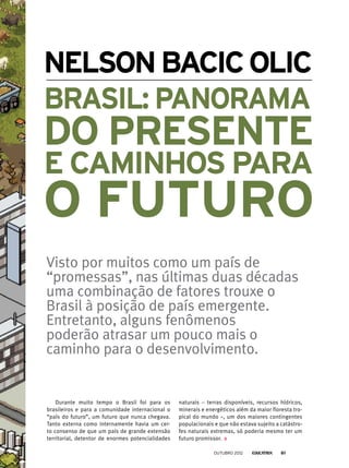NelsonBacicOlic
Visto por muitos como um país de
“promessas”, nas últimas duas décadas
uma combinação de fatores trouxe o
Brasil à posição de país emergente.
Entretanto, alguns fenômenos
poderão atrasar um pouco mais o
caminho para o desenvolvimento.
Durante muito tempo o Brasil foi para os
brasileiros e para a comunidade internacional o
“país do futuro”, um futuro que nunca chegava.
Tanto externa como internamente havia um cer-
to consenso de que um país de grande extensão
territorial, detentor de enormes potencialidades
naturais – terras disponíveis, recursos hídricos,
minerais e energéticos além da maior floresta tro-
pical do mundo –, um dos maiores contingentes
populacionais e que não estava sujeito a catástro-
fes naturais extremas, só poderia mesmo ter um
futuro promissor.
Brasil: panorama
do presente
e caminhos para
o futuro
outubro 2012 61
 
