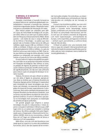 O Brasil e o desafio
tecnológico
Inovação, criatividade e invenção tornaram-se
os pilares básicos do capitalismo globalizado con-
temporâneo e mostram a transição dos sistemas
industriais engendrados desde a Revolução Indus-
trial para as sociedades de informação em redes.
Dois índices podem ser utilizados para defi-
nir o grau de maturidade tecnológica de um país.
Um deles refere-se ao valor que os países dispen-
dem em Pesquisa e Desenvolvimento (PD). Neste
quesito – com dados de 2007 e 2009 do Ministé-
rio da Ciência e Tecnologia – os países que mais
gastam são os Estados Unidos (cerca de US$ 400
milhões), Japão (quase US$ 150 milhões) e China
(US$ 121 milhões). O Brasil, com um investimento
de aproximadamente US$ 25 milhões, é o país da
América Latina que mais investe em PD. Esse va-
lor, que dobrou ao longo da última década, é ainda
pequeno se comparado, por exemplo, com o que
investe a Coreia do Sul (cerca de US$ 44 milhões).
O outro índice é o registro de pedidos de paten-
tes, que indica se as pesquisas realizadas resultam
em inovações tecnológicas. Nos últimos 20 anos,
os pedidos de registro de patentes no Brasil tripli-
caram. Embora a produção científica tenha avança-
do significativamente, ela não tem sido suficiente
para colocar o país em posição de destaque no ce-
nário mundial.
Todavia, há setores em que o Brasil se sobres-
sai. Um deles é ligado às pesquisas agropecuá-
rias. Deve-se lembrar que a Empresa Brasileira de
Pesquisas Agropecuárias (Embrapa) é responsável
pela introdução de novas tecnologias que resul-
taram, por exemplo, na expansão da produção de
grãos em áreas do Cerrado, especialmente a cultu-
ra da soja. Dois outros exemplos de destaque são a
Empresa Brasileira de Aeronáutica (Embraer), que
se tornou uma das líderes mundiais do ramo da en-
genharia aviônica. O outro é a Petrobras, que pos-
sui as tecnologias mais avançadas na exploração
de petróleo em águas profundas.
Um grande gargalo que emperra o avanço
tecnológico do país é o educacional, e nesse as-
pecto a situação é lastimável. O Brasil ocupa o 88º
lugar entre os 127 países que compõem o ranking
da Unesco. Na última avaliação feita pela Organi-
zação para a Cooperação e Desenvolvimento Eco-
nômico (OCDE), entre os 65 concorrentes, o Brasil
ficou em 53º lugar em compreensão de leitura e
ciências e 57º em matemática.
Além disso, cerca de 20% dos brasileiros com
idade igual ou superior a 15 anos são analfabetos
funcionais, isto é, não são capazes de ler e enten-
der instruções simples. Em vista disso, as empre-
sas têm dificuldade para contratação por falta de
mão-de-obra em condições de ser treinada no
trabalho.
A atual crise econômica global, que tem atin-
gido principalmente as economias mais avan-
çadas e causado muito desemprego nesses
países, combinada com uma visão mais favorável
do Brasil na comunidade internacional, tem fei-
to com que um número crescente de imigrantes
com maior especialização – principalmente da
Europa, como espanhóis, portugueses e italianos
– venham suprir, parcialmente, a carência desse
tipo de mão-de-obra.
O Brasil só poderá criar uma economia dinâ-
mica e capaz de competir internacionalmente por
meio da formação de pessoas qualificadas para ta-
refas cada vez mais complexas, marca indelével do
mundo globalizado.
outubro 2012 63
 