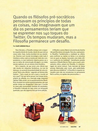 Para Sócrates, a Filosofia começa com o espan-
to: espanto diante do mundo, diante do que está ao
nosso redor. Hoje, muitos duvidam de sua relevân-
cia. Vivemos num mundo tecnológico onde tudo é
imediato e veloz, tudo se resolve por meio dos com-
putadores, e o que realmente importa parece ser o
que os meios de comunicação divulgam e as redes
sociais replicam, em um mesmo ritmo frenético.
Daí o espanto: de que serve uma ciência que
não resulta em máquinas fantásticas, na cura de
doenças, no aumento da produtividade de uma em-
presa? Seria uma ciência – segundo um famoso dito
italiano – “sem a qual, ou com a qual, o mundo vai
tal e qual”? De que serve pensar num tempo lento,
próprio da reflexão, se o mercado exige respostas
rápidas? Mais ainda: se os questionamentos filosó-
ficos resultam em outros questionamentos, por que
perder tempo em divagações? Visto que o mundo
se move pela necessidade imediata de resultados,
a Filosofia é deixada de lado como um brinquedo
quebrado, que não jogamos fora por terna afeição.
Quando os filósofos pré-socráticos
pensavam os princípios de todas
as coisas, não imaginavam que um
dia os pensamentos teriam que
se espremer nos 140 toques do
Twitter. Os tempos mudaram, mas a
Filosofia permanece um desafio.
Por: Cauê Cardoso Polla
A filósofa e autora Maria Lúcia de Arruda Aranha
não partilha desta concepção. Para ela, o pensamen-
to filosófico “problematiza a realidade ao refletir,
para confirmar ou rejeitar as ideias e os conceitos
com os quais se depara, buscando uma visão críti-
ca e autônoma da realidade”. Semelhante posição
expressa a filósofa Marcia Tiburi, para a qual o pen-
samento crítico, próprio da Filosofia, é a desmon-
tagem do senso comum, “este mercado de ideias
prontas (fabricadas pela moral, pela publicidade,
pelo discurso midiático)”. A Filosofia é o espanto ne-
cessário para não nos enredarmos no pensamento
fácil e acrítico, na rapidez dos preconceitos.
outubro 2012 67
 