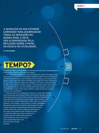 Sempre falta algo e, principalmente, tempo para executar tudo o que gostaríamos
a fim de potencializar nossa rotina de trabalho.
Um dos grandes desafios da nossa sociedade é de caráter psicológico: como
lidar com os sentimentos de frustração e impotência diante de tantas escolhas,
em meio aos professores, mas também junto às crianças, que crescem conec-
tadas e muitas vezes não sabem identificar o seu lugar no mundo? A aparência
de que temos inúmeras opções (em realidade, nem tudo é acessível a todo
mundo), para realizar em pouco tempo, e que fazemos muito mais coisas
que a geração anterior, nos torna infinitamente mais ansiosos. Como outras
possibilidades sempre “ficam pelo caminho”, muitos de nós nos sentimos
cada vez mais insatisfeitos.
Diante de tudo isso, a percepção é de que o mundo hoje não preci-
sa de mais tempo para assimilar tantas informações; necessita, sim, de
mais sinapses para conectar todas as nossas vivências e ressignificar o
que realmente faz sentido para a humanidade. Nesse cenário, o edu-
cador tem uma missão fundamental: refletir sobre os caminhos
possíveis, seus perigos e seus porquês. A prática pedagógica
deverá estar a serviço de transformar informações em conhe-
cimento e expandir as experiências pessoais para o saber
coletivo. Afinal, pais, alunos, professores, gestores, en-
fim, toda a comunidade escolar interage no mundo
e nada mais frutífero que trazer a escola ao seu
encontro. Que tal convidar todos os alunos
para descobrirem juntos em um pro-
cesso colaborativo? Mas é me-
lhor correr que o sinal já
vai tocar!
A sensação de que estamos
correndo para acompanhar
todas as inovações do
mundo pode, e deve,
ser ultrapassada pela
reflexão sobre o papel
da escola na atualidade.
TEMPO?
saiba +
Por:Ivan Aguirra
outubro 2012 7
 