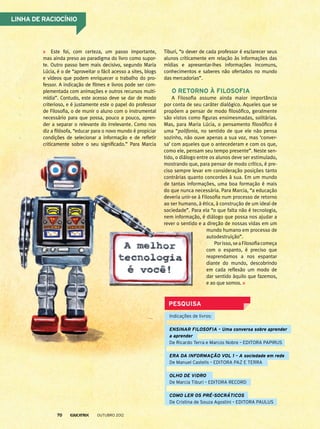 Este foi, com certeza, um passo importante,
mas ainda preso ao paradigma do livro como supor-
te. Outro passo bem mais decisivo, segundo Maria
Lúcia, é o de “aproveitar o fácil acesso a sites, blogs
e vídeos que podem enriquecer o trabalho do pro-
fessor. A indicação de filmes e livros pode ser com-
plementada com animações e outros recursos multi­
mídia”. Contudo, este acesso deve se dar de modo
criterioso, e é justamente este o papel do professor
de Filosofia, o de munir o aluno com o instrumental
necessário para que possa, pouco a pouco, apren-
der a separar o relevante do irrelevante. Como nos
diz a filósofa, “educar para o novo mundo é propiciar
condições de selecionar a informação e de refletir
criticamente sobre o seu significado.” Para Marcia
Tiburi, “o dever de cada professor é esclarecer seus
alunos criticamente em relação às informações das
mídias e apresentar-lhes informações incomuns,
conhecimentos e saberes não ofertados no mundo
das mercadorias”.
O retorno à filosofia
A Filosofia assume ainda maior importância
por conta de seu caráter dialógico. Aqueles que se
propõem a pensar de modo filosófico, geralmente
são vistos como figuras ensimesmadas, solitárias.
Mas, para Maria Lúcia, o pensamento filosófico é
uma “polifonia, no sentido de que ele não pensa
sozinho, não ouve apenas a sua voz, mas ‘conver-
sa’ com aqueles que o antecederam e com os que,
como ele, pensam seu tempo presente”. Neste sen-
tido, o diálogo entre os alunos deve ser estimulado,
mostrando que, para pensar de modo crítico, é pre-
ciso sempre levar em consideração posições tanto
contrárias quanto concordes à sua. Em um mundo
de tantas informações, uma boa formação é mais
do que nunca necessária. Para Marcia, “a educação
deveria unir-se à Filosofia num processo de retorno
ao ser humano, à ética, à construção de um ideal de
sociedade”. Para ela “o que falta não é tecnologia,
nem informação, é diálogo que possa nos ajudar a
rever o sentido e a direção de nossas vidas em um
mundo humano em processo de
autodestruição”.
Porisso,seaFilosofiacomeça
com o espanto, é preciso que
reaprendamos a nos espantar
diante do mundo, descobrindo
em cada reflexão um modo de
dar sentido àquilo que fazemos,
e ao que somos.
PESQUISA
Linha de raciocínio
Indicações de livros:
Ensinar filosofia – Uma conversa sobre aprender
a aprender
De Ricardo Terra e Marcos Nobre – EDITORA PAPIRUS
Era da informação vol 1 – A sociedade em rede
De Manuel Castells – EDITORA PAZ E TERRA
Olho de vidro
De Marcia Tiburi – EDITORA RECORD
como ler os pré-socráticos
De Cristina de Souza Agostini – EDITORA PAULUS
outubro 201270
 