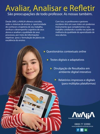 Avaliar, Analisar e RefletirSão preocupações de todo professor. As nossas também.
Desde 2005, a AVALIA oferece a escolas,
redes e sistemas de ensino, a oportunidade
de conhecer a trajetória de seu trabalho,
verificar o desempenho cognitivo de seus
alunos e analisar a qualidade de seus
processos, por meio de informações
objetivas para a formulação de planos de
excelência do ensino.
Com isso, os professores e gestores
escolares têm em suas mãos um poderoso
Instrumento que complementa o seu
trabalho cotidiando e auxilia nas ações de
melhoria da qualidade do aprendizado de
seus alunos.
www.avaliaeducacional.com.br
0800 77 33990
Testes digitais e adaptativos
Divulgação de Resultados em
ambiente digital interativo
Relatórios impressos e digitais
(para múltiplas plataformas)
Questionários contextuais online
 
