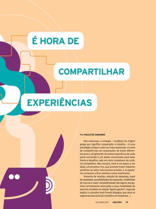 Nas empresas, a sinergia – vocábulo de origem
grega que significa cooperação e trabalho – é uma
estratégia antiga e cada vez mais explorada. A soma
de competências de corporações de áreas diferen-
tes para o atingimento de metas específicas de cada
parte envolvida é um atalho encontrado para fazer
frente a desafios cada vez mais complexos do cená-
rio competitivo. Nas escolas, esse é um passo a ser
dado, um processo rico, que promete trazer impactos
positivos ao setor educacional privado, e os gesto-
res começam a ficar atentos a esse movimento.
Aumento de receitas, redução de despesas, input
dequalidade,possibilidadesdeexpansão,visibilidade
de marcas e maior competitividade são alguns dos ga-
nhos normalmente associados a essa modalidade de
parceria, fundada na relação “ganha-ganha”, segundo
explica o consultor José Ernesto Bologna, que atua no
segmento educacional e também em empresas.
Por: Paulo de camargo
outubro 2012 73
 
