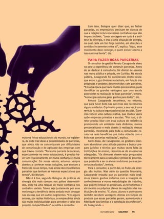 maiores feiras educacionais do mundo, na Inglater-
ra, de onde traz ideias e possibilidades de parcerias,
que ainda não se concretizaram por dificuldades
de comunicação e de agilidade das empresas com
que travou contato. “Para uma parceria de sucesso,
especialmente no meio educacional, é preciso ha-
ver um relacionamento de muita confiança e muita
comunicação. Em nossa escola, estamos sempre
abertos a conhecer novas soluções, que estejam a
frente de nosso tempo, mas ainda não encontramos
parceiros que tenham as mesmas expectativas que
temos”, diz Myriam.
Não é à toa, segundo Bologna. As práticas de
sinergia são mais comuns nos países desenvolvi-
dos, onde há uma relação de maior confiança nos
contratos sociais. Talvez seja justamente por esse
motivo que a tendência tenha andado mais devagar
nas escolas que em outros segmentos. “Em alguns
setores, por razões históricas, os empresários ainda
são muito individualistas para perceber o valor dos
projetos compartilhados”, acredita o consultor.
Com isso, Bologna quer dizer que, ao fechar
parcerias, os empresários precisam ter clareza de
que a relação inclui concessões contratuais que são
imprescindíveis. “Levar vantagem em tudo é a antí-
tese da sinergia, e leva a uma situação de anergia,
na qual cada um faz força sozinho, em direções e
sentidos incoerentes entre si”, explica. “Aqui, esse
movimento deve começar, e quem estiver aberto a
isso sairá na frente”, diz.
Para fazer boas parcerias
O consultor de gestão Renato Casagrande viveu
na pele a experiência de construir parcerias. Antes
de se dedicar à consultoria, foi diretor de escolas
nas redes pública e privada, em Curitiba. Na escola
pública, Casagrande foi considerado diretor-desta-
que entre 2.450 diretores estaduais, em função das
propostas e projetos desenvolvidos com parceiros.
“Em uma época que havia muitos preconceitos, pude
identificar as grandes vantagens que uma escola
pode obter na realização de boas parcerias”, lembra.
“A sinergia costuma gerar ganhos para todos”, diz.
Renato Casagrande reconhece, no entanto,
que para haver êxito nas parcerias são necessários
alguns cuidados. O primeiro passo, a seu ver, é uma
revisão na cultura organizacional das escolas. É pre-
ciso vencer uma cultura reativa, que muitas vezes
opõe empresas privadas e escolas. “Por isso, o di-
retor precisa lidar com essa cultura de resistência
promovendo um ambiente mais dinâmico, menos
preconceituoso e mais aberto à realização dessas
parcerias, mostrando para toda a comunidade es-
colar os reais benefícios que todos obterão com o
êxito nas parcerias realizadas”, explica.
Além disso, diz Casagrande, os gestores preci-
sam abandonar uma atitude passiva e buscar pre-
paro jurídico e técnico que muitas vezes falta às
instituições de ensino, cercando-se de assessorias
adequadas. “Os diretores devem estar preparados
tecnicamente para a execução e gestão de projetos,
que passarão a ser os eixos condutores para as par-
cerias realizadas”, lembra.
Para o consultor, a partir daí, os frutos da siner-
gia são muitos. Mas além da questão financeira,
Casagrande ressalta que as parcerias mais orgâ-
nicas trazem ganhos indiretos com a inserção de
conhecimentos e novas metodologias de trabalho,
que podem renovar os processos, as ferramentas e
até mesmo os próprios planos de negócios das ins-
tituições de ensino. “E, claro, alunos e professores
também recebem vantagens diretas em função do
produto que essas parcerias geram, aumentando a
fidelidade das famílias e a satisfação do professor”,
diz Casagrande.
outubro 2012 75
 