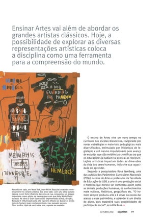 Ensinar Artes vai além de abordar os
grandes artistas clássicos. Hoje, a
possibilidade de explorar as diversas
representações artísticas coloca
a disciplina como uma ferramenta
para a compreensão do mundo.
Nascido em 1960, em Nova York, Jean-Michel Basquiat ascendeu mete-
oricamente no cenário artístico dos anos 1980. Com uma obra questio-
nadora e com forte influência das artes de rua, conquistou um espaço
importante como artista na mesma época em que Andy Warhol fazia
sucesso. Na obra El Gran Espectaculo (representada acima), de 1983,
Basquiat é influenciado pela arte rupestre africana ao buscar os ances-
trais do homem negro contemporâneo e seu passado escravo.
Tinta acrílica, lápis de cera sobre tela, suporte em madeira.
O ensino de Artes vive um novo tempo no
currículo das escolas brasileiras, revigorado por
novas estratégias e materiais pedagógicos mais
diversificados, estimulado por iniciativas de le-
gislação e até mesmo impulsionado pelo avanço
de estudos que dão evidências científicas ao que
os educadores já sabiam na prática: as represen-
tações artísticas impactam todas as dimensões
da vida dos seres humanos, inclusive sua capaci-
dade de aprender.
Segundo a pesquisadora Rosa Iavelberg, uma
das autoras dos Parâmetros Curriculares Nacionais
(PCNs) na área de Artes e professora da Faculdade
de Educação da USP, a arte é uma produção social
e histórica que merece ser conhecida assim como
as demais produções humanas, os conhecimentos
mate máticos, históricos, geográficos etc. “O ho-
mem sempre produziu arte e é dever da escola dar
acesso a esse patrimônio, e aprender é um direito
do aluno, pois expandirá suas possibilidades de
participação social”, acredita Rosa.
outubro 2012 77
 