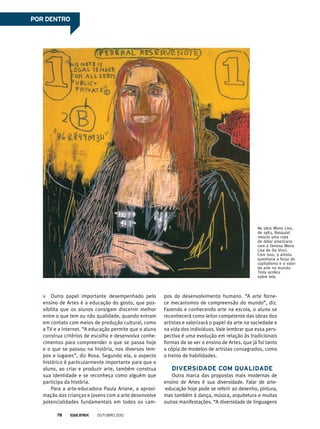 POR DENTRO
Outro papel importante desempenhado pelo
ensino de Artes é a educação do gosto, que pos-
sibilita que os alunos consigam discernir melhor
entre o que tem ou não qualidade, quando entram
em contato com meios de produção cultural, como
a TV e a internet. “A educação permite que o aluno
construa critérios de escolha e desenvolva conhe-
cimentos para compreender o que se passa hoje
e o que se passou na história, nos diversos tem-
pos e lugares”, diz Rosa. Segundo ela, o aspecto
histórico é particularmente importante para que o
aluno, ao criar e produzir arte, também construa
sua identidade e se reconheça como alguém que
participa da história.
Para a arte-educadora Paula Ariane, a aproxi-
mação das crianças e jovens com a arte desenvolve
potencialidades fundamentais em todos os cam-
Na obra Mona Lisa,
de 1983, Basquiat
mescla uma nota
de dólar americano
com a famosa Mona
Lisa de Da Vinci.
Com isso, o artista
questiona a força do
capitalismo e o valor
da arte no mundo.
Tinta acrílica
sobre tela.
pos do desenvolvimento humano. “A arte forne-
ce mecanismos de compreensão do mundo”, diz.
Fazendo e conhecendo arte na escola, o aluno se
reconhecerá como leitor competente das obras dos
artistas e valorizará o papel da arte na sociedade e
na vida dos indivíduos. Vale lembrar que essa pers-
pectiva é uma evolução em relação às tradicionais
formas de se ver o ensino de Artes, que já foi tanto
a cópia de modelos de artistas consagrados, como
o treino de habilidades.
Diversidade com qualidade
Outra marca das propostas mais modernas de
ensino de Artes é sua diversidade. Falar de arte-
-educação hoje pode se referir ao desenho, pintura,
mas também à dança, música, arquitetura e muitas
outras manifestações. “A diversidade de linguagens
outubro 201278
 