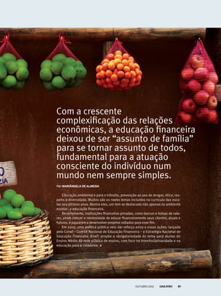 Por:Mariângela de almeida
Com a crescente
complexificação das relações
econômicas, a educação financeira
deixou de ser “assunto de família”
para se tornar assunto de todos,
fundamental para a atuação
consciente do indivíduo num
mundo nem sempre simples.
Educação ambiental e para o trânsito, prevenção ao uso de drogas, ética, res-
peito à diversidade. Muitos são os novos temas incluídos no currículo das esco-
las nos últimos anos. Dentre eles, um tem se destacado não apenas no ambiente
escolar: a educação financeira.
Recentemente, instituições financeiras privadas, como bancos e bolsas de valo-
res, viram crescer a necessidade de educar financeiramente seus clientes, atuais e
futuros, e passaram a desenvolver projetos voltados para esse fim.
Em 2010, uma política pública veio dar reforço extra a essas ações: lançada
pelo Conef – Comitê Nacional de Educação Financeira – a Estratégia Nacional de
Educação Financeira (Enef) propõe a obrigatoriedade do tema para alunos do
Ensino Médio da rede pública de ensino, com foco na interdisciplinaridade e na
educação para a cidadania.
outubro 2012 81
 