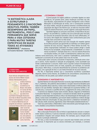 PLANO DE AULA
Economia cidadã
A preocupação de órgãos públicos e privados ligados ao setor
justifica-se, em grande parte, pelas mudanças ocorridas nas últi-
mas décadas, especialmente em países emergentes como o Brasil.
Alterações na distribuição da renda, com o consequente aumento
da classe média, redução da pobreza extrema e envelhecimento da
população são alguns dos fatores que, ao lado da crescente sofisti-
cação do sistema financeiro, tornam urgente a educação financeira.
Questões ligadas ao consumo consciente, à importância da pou-
pança e da previdência, à política de juros praticada pelo mercado,
ao consumo de produtos bancários cada vez mais sofisticados, en-
tre outras, têm exigido dos cidadãos maior conhecimento para uma
atuação mais consciente na vida social.
Engana-se quem pensa que essa atuação diz respeito apenas
às escolhas pessoais que garantirão ao indivíduo um melhor geren-
ciamento de seus recursos. Segundo o Plano Diretor do Enef, “es-
colhas inapropriadas realizadas em massa podem atingir a saúde
financeira da sociedade, comprometendo a estabilidade e o cresci-
mento econômico”. Exemplo disso foi a crise do sistema financeiro
nos Estados Unidos, em 2008: o endividamento coletivo dos consu-
midores norte-americanos, bem como a posterior inadimplência, praticamente
quebraram a economia de um dos países mais ricos do mundo.
A discussão sobre consumo consciente é importante, sobretudo entre crian-
ças e jovens, muito expostos à sedução da propaganda, numa sociedade que
tende a sobrevalorizar o consumo. Saber como e quando comprar é fundamental
para a saúde da economia como um todo, ajudando, por exemplo, no controle
dos preços. Além disso, o consumo desenfreado faz aumentar os problemas am-
bientais, com a geração de lixo e o uso indiscriminado de recursos naturais.
Por fim, é importante lembrar que o crescimento econômico sustentável
depende, dentre outros fatores, da existência de consumidores conscientes de
seus direitos e de seu poder, que saibam consumir e poupar.
Cidadania e Matemática
Quando falamos em educação financeira na escola, logo lembramos da Matemá-
tica. E, realmente, não podemos desconsiderar a vocação natural da disciplina para
tratar de questões dessa natureza, muitas vezes relacionadas à vivência prática dos
alunos e de suas famílias. Exemplos são a elaboração de orçamento familiar, o cál-
culo de juros, o consumo e a partilha de bens, o pagamento de contas, entre outros.
O exercício da cidadania muitas vezes envolve cálculos. Segundo os Parâmetros
Curriculares Nacionais, “a compreensão e a tomada de decisões diante de questões
políticas e sociais dependem da leitura crítica e da interpretação de informações com-
plexas, muitas vezes contraditórias, que incluem dados estatísticos e índices divulga-
dos pelos meios de comunicação. Ou seja, para exercer a cidadania é necessário sa-
ber calcular, medir, raciocinar, argumentar, tratar informações estatisticamente etc.”
Tudo isso potencializa a Matemática como instrumento para formação dos fu-
turos cidadãos-consumidores-investidores.
Tema transversal
Mas a educação financeira não se limita à capacidade de calcular e compre-
ender dados numéricos. É preciso entender conceitos muitas vezes complexos
e estabelecer relações nem sempre óbvias. Por exemplo, qual a relação entre
consumo e proteção ambiental?
Por isso, o mais recomendado é que o assunto seja tratado como um tema
transversal. É importante que os alunos entendam, por exemplo, o contexto
“A Matemática ajuda
a estruturar o
pensamento e o raciocínio
dedutivo, porém, também
desempenha um papel
instrumental, pois é uma
ferramenta que serve
para a vida cotidiana
e para muitas tarefas
específicas em quase
todas as atividades
humanas.” (Parâmetros
Curriculares Nacionais – Ensino Médio)
Duas leituras obrigatórias para
alunos do Ensino Médio trazem
índices interessantes para a
análise histórica
das relações
econômicas no
Brasil. Uma delas
é A Carta de Pero
Vaz de Caminha,
que descreve
a primeira transação financeira
ocorrida no Brasil (escambo entre
índios e portugueses). A outra
é o romance Memórias de um
sargento de milícias: o apelido de
Leonardo Pataca denuncia o pouco
valor social da
personagem, que
nunca recebia
mais de 320 réis
(ou uma pataca)
por seu trabalho
como meirinho.
LITERATURA:
OUTROS DOCUMENTOS
outubro 201282
 