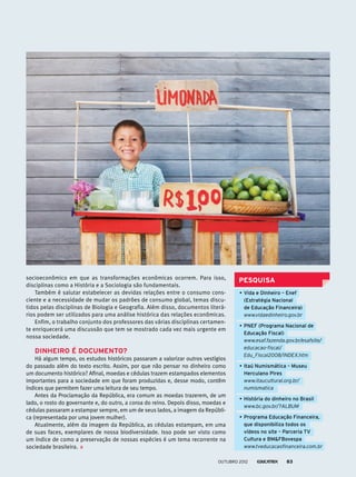 PESQUISAsocioeconômico em que as transformações econômicas ocorrem. Para isso,
disciplinas como a História e a Sociologia são fundamentais.
Também é salutar estabelecer as devidas relações entre o consumo cons-
ciente e a necessidade de mudar os padrões de consumo global, temas discu-
tidos pelas disciplinas de Biologia e Geografia. Além disso, documentos literá-
rios podem ser utilizados para uma análise histórica das relações econômicas.
Enfim, o trabalho conjunto dos professores das várias disciplinas certamen-
te enriquecerá uma discussão que tem se mostrado cada vez mais urgente em
nossa sociedade.
DINHEIRO É DOCUMENTO?
Há algum tempo, os estudos históricos passaram a valorizar outros vestígios
do passado além do texto escrito. Assim, por que não pensar no dinheiro como
um documento histórico? Afinal, moedas e cédulas trazem estampados elementos
importantes para a sociedade em que foram produzidas e, desse modo, contêm
índices que permitem fazer uma leitura de seu tempo.
Antes da Proclamação da República, era comum as moedas trazerem, de um
lado, o rosto do governante e, do outro, a coroa do reino. Depois disso, moedas e
cédulas passaram a estampar sempre, em um de seus lados, a imagem da Repúbli-
ca (representada por uma jovem mulher).
Atualmente, além da imagem da República, as cédulas estampam, em uma
de suas faces, exemplares de nossa biodiversidade. Isso pode ser visto como
um índice de como a preservação de nossas espécies é um tema recorrente na
sociedade brasileira.
•	Vida e Dinheiro – Enef
(Estratégia Nacional
de Educação Financeira)
	 www.vidaedinheiro.gov.br
•	PNEF (Programa Nacional de
Educação Fiscal)
	 www.esaf.fazenda.gov.br/esafsite/
educacao-fiscal/
Edu_Fiscal2008/INDEX.htm
•	Itaú Numismática – Museu
Herculano Pires
	 www.itaucultural.org.br/
numismatica
•	História do dinheiro no Brasil
	 www.bc.gov.br/?ALBUM
•	Programa Educação Financeira,
que disponibiliza todos os
vídeos no site – Parceria TV
Cultura e BMFBovespa
	 www.tveducacaofinanceira.com.br
outubro 2012 83
 