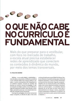 Mais do que preparar para o vestibular,
com foco no mercado de trabalho,
a escola atual precisa estabelecer
redes de aprendizado que conectem
os conteúdos à dinâmica do mundo,
por meio dos temas transversais.
Bullying – e sua versão digital, o cyberbullying –,
crise de valores, consumismo, conflitos de convivência
e uma confusão inédita entre espaços públicos e pri-
vados: a escola contemporânea está mergulhada em
um ambiente complexo, marcado por questões não
previstas em nenhum manual de pedagogia. A radi-
cal evolução tecnológica acelerou essas tendências e
exige dos professores também novas atitudes e estra-
tégias, que podem passar por uma compreensão reno-
vada dos chamados temas transversais.
A perspectiva pedagógica dos temas transversais
surgiu na Espanha, na década de 1980, e teve como
Por: Paulo de Camargo
um dos principais precursores RafaelYus Ramos, Dou-
tor em Ciências no Conselho de Educação e Ciência de
Andaluzia (Espanha), e autor de Temas transversais:
em busca de uma nova escola. Segundo a proposta –
trabalhar com um conjunto de temas como ambiente,
saúde, entre outros aspectos formativos, transversal-
mente ao currículo regular –, os conteúdos clássicos
deixariam de ser fins para se tornar meios para o
desenvolvimento de crianças e jovens, preparando-
os para compreender e transformar a si mesmos e ao
mundo em que vivem e, assim, exercer de forma plena
a cidadania.
outubro 2012 87
 