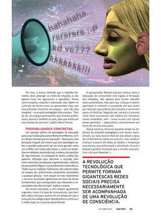 Por isso, a autora defende que o trabalho for-
mativo deve abranger as redes de relações, e não
apenas focar em agressores e agredidos. Temas
como empatia, respeito e expressão não cabem no
currículo da forma como se apresentam hoje, por
isso precisam encontrar um espaço – que não seja
marginal – no projeto pedagógico das escolas. “Tem
de ser um espaço permanente, que envolva profes-
sores, alunos e também os pais, para que exista um
real sentido de parceria”, explica Maria Tereza.
Possibilidades concretas
Um exemplo prático de abordagem de educação
paraapazédadopelaautoraMontserratMoreno,noli-
vro Temas transversais em educação – Bases para uma
formação integral. Ela mostra que uma abordagem so-
bre a questão pode partir de um tema gerador como
um conflito real vivido pela classe, e assim se desdo-
brar em debates, expressão oral, mudança de posições
de argumentação, na produção de textos, análise das
palavras utilizadas para descrever o ocorrido, bem
como exercícios de dedução e generalização, relativos
aopensamentológicoeaprocedimentosmatemáticos.
“Dado que as matérias tradicionais não cobrem todos
os campos do conhecimento atualmente necessários
a qualquer pessoa – nem sequer as mais importantes
–, torna-se necessário aglutiná-las em torno de temas
fundamentais que correspondam aos interesses e ne-
cessidades dos dias de hoje”, explica a autora.
Há muitos exemplos, e em campos igualmente
urgentes, como é o caso do consumismo, que tam-
bém afeta crianças e jovens em um tempo em que a
evolução tecnológica gera obsolescência contínua e
a mídia induz ao consumo desenfreado.
a revolução
tecnológica que
permite formar
gigantescas redes
sociais precisa
necessariamente
ser acompanhada
de uma revolução
de consciência.
O pesquisador Manoel Cainzos mostra como a
educação do consumidor está ligada à formação
dos cidadãos, não apenas para formar atitudes
mais sustentáveis, mas para que crianças e jovens
aprendam a conhecer a sociedade em que vivem
por meio de suas práticas de consumo e se tornem
aptos a criticá-las. Segundo ele, colocar o consumo
como tema transversal não implica em introduzir
novos conteúdos, mas – como ocorre com outros
temas possíveis – organizá-los concretamente em
torno de um eixo educativo.
Dessa maneira, torna-se possível atingir os ob-
jetivos do trabalho pedagógico com temas trans-
versais, ou seja, buscar mais do que elevar o grau
de conhecimento sobre um assunto, mas conduzir
crianças e jovens de todas as idades a mudanças
conceituais, procedimentais e atitudinais. Essa é a
pequena grande revolução que o mundo atual pre-
cisa e da qual depende.
outubro 2012 89
 