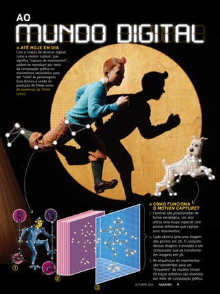 Ao
» até hoje em dia
Com a criação de técnicas digitais
como o motion capture, que
significa “captura de movimentos”,
podem-se reproduzir por meio
da computação gráfica os
movimentos necessários para
dar  “vida” às personagens.
Essa técnica é usada na
produção de filmes como
As aventuras de Tintim
(2011).
» como funciona
o motion capture?
1. Câmeras são posicionadas de
forma estratégica. Um ator
utiliza uma roupa especial com
pontos refletores que captam
seus movimentos.
2. Cada câmera gera uma imagem
dos pontos em 2D. O conjunto
dessas imagens é enviado a um
computador que as transforma
em imagens em 3D.
3. As sequências de movimentos
são transferidas para um
“esqueleto” do modelo virtual.
Os traços artísticos são inseridos
por meio de computação gráfica.
mundo digital
1
2
3
outubro 2012 9
 