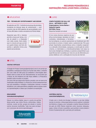 FAVORITOS
Computadores em sala de
aula — Métodos e usos
Organizadores: Carme Barba e
Sebastià Capella
EDITORA: Penso
Disponível também em ebook
O livro reúne diversos registros do uso
eficaz da tecnologia. Apoiados no tripé
conteúdos, metodologias e ferramen-
tas tecnológicas, os autores apresentam as mudanças que vêm
ocorrendo no ensino e tratam sobre o potencial das TICs para
atingir importantes características como o trabalho cooperati-
vo, a atenção à diversidade, a pesquisa, a construção do conhe-
cimento, a criatividade e a interdisciplinaridade. Com base na
teoria das inteligências múltiplas, os autores compartilham suas
experiências bem-sucedidas por meio do uso de diferentes pro-
postas didáticas com a utilização de recursos da internet.
História Digital
www.historiadigital.org
Criado com o intuito de divulgar e debater o uso das mídias
sociais no ensino, o blog especializou-se em publicar conteúdo
de História e chegou a ser nomeado o melhor blog de História
do país em 2010. Reúne materiais como resumos, teleaulas,
jogos, visitas virtuais e questões, que auxiliam o aluno desde o
Ensino Fundamental até o período pré-vestibular.
Visitas virtuais
O Google Art Project (www.googleartproject.com) é um portal que
possibilita a visitação de museus do mundo todo. Nele, o visitante
tem uma visão em 360 graus do ambiente e informações deta-
lhadas sobre as obras de arte. Recentemente, foi anunciado que
o Museu de Arte Moderna de São Paulo (MAM) e a Pinacoteca
também serão incluídos no projeto.
Um outro site que segue esse mesmo conceito, com um acervo de
instituições ainda limitado, é o Portal Era Virtual (www.eravirtual.
org) que possibilita a visitação a instituições culturais e museus
brasileiros, com visão panorâmica, detalhes sobre as obras e aces-
so à apresentações e vídeos que compõem as exposições.
Educarede
www.educared.org/educa/
Educar na cultura digital, esse é o ponto de partida
desse portal, que reúne fóruns, entrevistas, vídeos,
notícias, cursos on-line, grupos de estudo e muitos
outros recursos multimídia. Tudo isso para enrique-
cer o processo de ensino-aprendizagem.
TED – Technology Entertainment and Design
NoaplicativodaTED—Conferênciaanualquediscuteideias
inovadoras de diversas áreas do conhecimento —, você
encontra mais de 1200 palestras de personalidades como
Al Gore, Bill Gates e muitos vencedores do Prêmio Nobel.
Disponível para IOS e Android,
permite a busca por temas, cria-
ção de playlist e a integração
com redes sociais. Outro desta-
que é o recurso em que, ao indi-
car quanto tempo você tem dis-
ponível, o aplicativo forma uma
playlist personalizada.
Recursos pedagógicos e
inspirações para levar para a escola.
Livroaplicativo
sites
outubro 201292
 