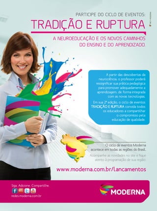 PARTICIPE DO CICLO DE EVENTOS:
TRADIÇÃO E RUPTURA
A NEUROEDUCAÇÃO E OS NOVOS CAMINHOS
DO ENSINO E DO APRENDIZADO.
redes.moderna.com.br
Siga. Adicione. Compartilhe.
O ciclo de eventos Moderna
acontece em todas as regiões do Brasil.
Acompanhe as novidades no site e fique
atento à programação de sua região.
www.moderna.com.br/lancamentos
MKT•MODERNA
A partir das descobertas da
neurociência, o professor poderá
ressignificar sua prática pedagógica
para promover adequadamente a
aprendizagem, de forma integrada
com as novas tecnologias.
Em sua 2ª edição, o ciclo de eventos
TRADIÇÃO E RUPTURA convida todos
os educadores a compartilhar
o compromisso pela
educação de qualidade.
 