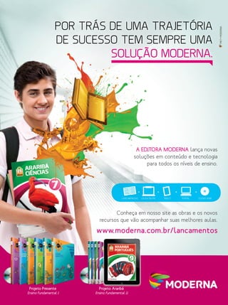 MKT•MODERNA
A EDITORA MODERNA lança novas
soluções em conteúdo e tecnologia
para todos os níveis de ensino.
Conheça em nosso site as obras e os novos
recursos que vão acompanhar suas melhores aulas.
Projeto Araribá
Ensino Fundamental II
Projeto Presente
Ensino Fundamental I
POR TRÁS DE UMA TRAJETÓRIA
DE SUCESSO TEM SEMPRE UMA
SOLUÇÃO MODERNA.
Projeto Araribá
www.moderna.com.br/lancamentos
LIVRO IMPRESSO LOUSA DIGITAL TABLET PORTAL CD/DVD-ROM
 