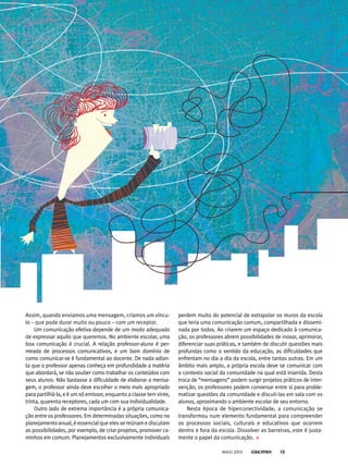 perdem muito do potencial de extrapolar os muros da escola
que teria uma comunicação comum, compartilhada e dissemi-
nada por todos. Ao criarem um espaço dedicado à comunica-
ção, os professores abrem possibilidades de inovar, aprimorar,
diferenciar suas práticas, e também de discutir questões mais
profundas como o sentido da educação, as dificuldades que
enfrentam no dia a dia da escola, entre tantas outras. Em um
âmbito mais amplo, a própria escola deve se comunicar com
o contexto social da comunidade na qual está inserida. Desta
troca de “mensagens” podem surgir projetos práticos de inter-
venção; os professores podem conversar entre si para proble-
matizar questões da comunidade e discuti-las em sala com os
alunos, aproximando o ambiente escolar de seu entorno.
Nesta época de hiperconectividade, a comunicação se
transformou num elemento fundamental para compreender
os processos sociais, culturais e educativos que ocorrem
dentro e fora da escola. Dissolver as barreiras, este é justa-
mente o papel da comunicação.
Assim, quando enviamos uma mensagem, criamos um víncu-
lo – que pode durar muito ou pouco – com um receptor.
Um comunicação efetiva depende de um modo adequado
de expressar aquilo que queremos. No ambiente escolar, uma
boa comunicação é crucial. A relação professor-aluno é per-
meada de processos comunicativos, e um bom domínio de
como comunicar-se é fundamental ao docente. De nada adian-
ta que o professor apenas conheça em profundidade a matéria
que abordará, se não souber como trabalhar os conteúdos com
seus alunos. Não bastasse a dificuldade de elaborar a mensa-
gem, o professor ainda deve escolher o meio mais apropriado
para partilhá-la, e é um só emissor, enquanto a classe tem vinte,
trinta, quarenta receptores, cada um com sua individualidade.
Outro lado de extrema importância é a própria comunica-
ção entre os professores. Em determinadas situações, como no
planejamento anual, é essencial que eles se reúnam e discutam
as possibilidades, por exemplo, de criar projetos, promover ca-
minhos em comum. Planejamentos exclusivamente individuais
MAIO 2013 13
 