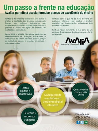 Um passo a frente na educação
Avaliar permite à escola formular planos de excelência do ensino
Verificar o desempenho cognitivo de seus alunos e
analisar a qualidade dos processos educacionais
formam um poderoso instrumento que
complementa o trabalho cotidiano de professores e
gestores e auxilia nas ações de melhoria da
qualidade do aprendizado.
Desde 2005, a AVALIA Educacional dedica-se ao
desenvolvimento de avaliações educacionais e
institucionais no âmbito privado e público , criação
de indicadores, estudos e pesquisas em escolas e
sistemas de ensino.
Alinhada com o que há de mais moderno em
avaliações externas, seu objetivo é produzir
relatórios com interpretações pedagógicas úteis
para a escola ou rede.
Conheça nossas ferramentas e faça parte de um
conjunto de escolas que já estão um prasso a frente
na educação.
Testes
digitais e
adaptativos
Relatórios
impressos
e digitais
Divulgação de
resultados em
ambiente digital
interativo
Questionários
contextuais
online
www.avaliaeducacional.com.br
0800 77 33990
Consulte-nos!
 
