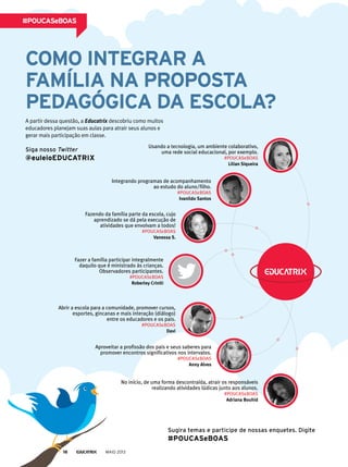 Como inteGrAr A
fAmíliA nA ProPostA
PedAGóGiCA dA esColA?
A partir dessa questão, a educatrix descobriu como muitos
educadores planejam suas aulas para atrair seus alunos e
gerar mais participação em classe.
#PouCAseboAs
siga nosso Twitter
@euleioeduCAtrix
sugira temas e participe de nossas enquetes. digite
#PouCAseboAs
Usando a tecnologia, um ambiente colaborativo,
uma rede social educacional, por exemplo.
#POUCASeBOAS
Lilian Siqueira
Integrando programas de acompanhamento
ao estudo do aluno/filho.
#POUCASeBOAS
Ivanildo Santos
Fazendo da família parte da escola, cujo
aprendizado se dá pela execução de
atividades que envolvam a todos!
#POUCASeBOAS
Vanessa S.
Fazer a família participar integralmente
daquilo que é ministrado às crianças.
Observadores participantes.
#POUCASeBOAS
Roberley Criniti
Abrir a escola para a comunidade, promover cursos,
esportes, gincanas e mais interação (diálogo)
entre os educadores e os pais.
#POUCASeBOAS
Davi
Aproveitar a profissão dos pais e seus saberes para
promover encontros significativos nos intervalos.
#POUCASeBOAS
Anny Alves
No início, de uma forma descontraída, atrair os responsáveis
realizando atividades lúdicas junto aos alunos.
#POUCASeBOAS
Adriana Bouhid
MAIO 201316
 