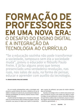 Em um mundo contemporâneo onde a tecnologia está
presente, quando falamos de ensino a distância, do uso de
tablets e celulares em sala de aula, da produção de vídeos às
infinitas possibilidades da internet, estamos mesmo é falan-
do sobre educação.
O potencial das tecnologias para a inovação na educação
está no reconhecimento desta mudança de papéis, tanto do
estudante, que passa de objeto para sujeito da aprendiza-
gem, quanto do professor, que passa de mestre absoluto
para um facilitador.
Quando a tecnologia entra no sistema educacional sem
essa consciência, torna-se uma muleta que segura o mode-
lo antigo, em que professores e alunos continuam distantes,
em que teoria e prática não se conversam, já que os conteú-
dos seguem descontextualizados, o ensino, burocratizado, e
o desânimo, generalizado.
formAção de
Professores
em umA novA erA:
O DESAFIO DO ENSINO DIGITAL
E A INTEGRAçÃO DA
TECNOLOGIA AO CURRÍCULO
“Se a educação sozinha não pode transformar
a sociedade, tampouco sem ela a sociedade
muda”, previu o educador e filósofo Paulo
Freire. E já faz alguns anos que temos
presenciado uma verdadeira revolução, nas
ruas, nas salas de aula, na forma de pensar,
educar e aprender com auxílio da tecnologia.
por:renAtA Aquino e PAulo de CAmArGo
MAIO 2013 19
 