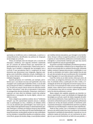 apontadas as tendências como a colaboração, a autoria e o
compartilhamento, identificados nas práticas de integração
da tecnologia ao currículo.
Temos um exemplo claro de evolução com o conceito de
educação a distância, num segundo momento substituída
por um conjunto de palavras-chaves que representam um
aprofundamento da sua compreensão. A ideia evolui para in-
teração, que é também a integração das tecnologias com o
currículo. O que percebemos hoje é o surgimento de novos
elementos que demonstram essa integração. Algumas cate-
gorias como multimídia, ambientes virtuais, mobilidade e re-
des sociais denotam um empoderamento nas questões das
múltiplas linguagens.
Quando pensamos em multimídia, por exemplo, perce-
bemos que o uso desses recursos vem ganhando uma nova
roupagem com a publicação multimídia online, o uso da web
para produção de mídia e a mobilidade com laptops e celula-
res. Se antes era comum colocar alunos em sala para assistir
a filmes “educativos”, hoje são os educadores e educandos
os protagonistas dessas produções. Pesquisam, roteirizam e
capturam um novo olhar da realidade a partir das próprias
experiências e concepções do mundo digital, cultural, eco-
nômico e social.
Outra categoria que podemos analisar são os “ambientes
virtuais”, que têm apresentado bastante procura e adesão,
seja na participação ao vivo, a distância, em debates online
e no uso de podcasts para aprendizagem. Isso mostra que as
novas mídias estão ganhando espaço no desenvolvimento pes-
soal. Participar e contribuir em espaços virtuais já não intimida
tanto quanto antes. Isso indica que há maior familiaridade com
essas ferramentas, os educadoressentem-semaisconfortáveis
em tirar dúvidas e compartilhar desafios em ambientes online,
como fórum, grupos de estudos, blogs, e suas dúvidas acabam
por mobilizar demais educadores, que interagem como facilita-
dores. Há aqui o reforço no papel do professor como facilitador
e aponta um novo momento: professores se tornando autores,
interagindo e acrescentando materiais para que seus alunos
tenham experiências reais de aprendizagem.
Já quando a questão é mobilidade, percebemos que educa-
dores têm compreendido a influência que os dispositivos mó-
veis de comunicação têm no cotidiano da educação. Utilizando
tablets, celulares e laptops educacionais, a mobilidade e o uso
da web, as atividades com áudio e vídeo também fora da sala
de aula são exemplos de que os professores têm incorporado
essas linguagens em suas vidas pessoais e profissionais.
E por fim, temos as as redes sociais, estas que unem, de
certo modo, as categorias anteriores como um tecido em um
tear. O conteúdo online, a publicação em sites e redes, a in-
vestigação de temas de vanguarda encontram espaço nas re-
des sociais. A incorporação de redes sociais online realmente
amplas, vivas e abertas para o ensino e aprendizagem ainda
é um panorama novo para as escolas, apesar de já fazerem
parte da vida de professores e alunos.
Novos espaços vão surgindo, propondo aos docentes co-
nhecer, experimentar e ousar nas atividades de integração das
tecnologias ao currículo a partir de relatos mapeados de práti-
cas de outros professores. Essas experiências são um rico ma-
nancial de conhecimento para as futuras gerações profissionais
e devem ser um foco de estudo constante. O movimento contí-
nuodedocumentaçãoecompartilhamentoaprimoraaspráticas
e direciona sua transformação e criação de novas experiências.
Pode-se dizer, porém, que o inacabado é a característica
da busca da melhor prática que leva o professor do incômodo
inquietante à satisfação do aprendizado: é quando se cria um
ambiente repleto de estímulos, em um movimento de siner-
gia, em que a escola literalmente vai além de suas paredes.
MAIO 2013 21
 