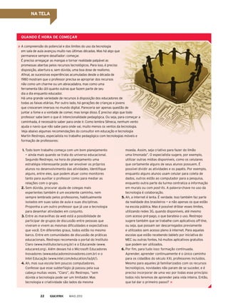 quAndo é horA de ComeçAr
A compreensão do potencial e dos limites do uso da tecnologia
em sala de aula avançou muito nas últimas décadas. Mas há algo que
permanece sempre desafiador: começar.
É preciso arregaçar as mangas e tornar realidade palpável as
promessas abertas pelos recursos tecnológicos. para isso, é preciso
disposição, abertura e, sem dúvida, uma boa dose de realismo.
Afinal, as sucessivas experiências acumuladas desde a década de
1980 mostram que o professor precisa se apropriar dos recursos
não como um charme ou um abracadabra, mas como uma
ferramenta tão útil quanto outras que fazem parte de seu
dia a dia enquanto educador.
Há uma grande variedade de recursos à disposição dos educadores de
todas as faixas etárias. por outro lado, há gerações de crianças e jovens
que cresceram imersos no mundo digital. pareceria ser apenas questão de
juntar a fome e a vontade de comer, mas longe disso. É preciso algo que todo
professor sabe bem o que é: intencionalidade pedagógica. Ou seja, para começar a
caminhada, é necessário saber para onde ir. Como lembra Sêneca, nenhum vento
ajuda o navio que não sabe para onde vai, muito menos os ventos da tecnologia.
Veja abaixo algumas recomendações do consultor em educação e tecnologia
Martin Restrepo, especialista no trabalho pedagógico com tecnologias móveis e
formação de professores:
moeda. Assim, seja criativo para fazer do limão
uma limonada”. O especialista sugere, por exemplo,
utilizar outras mídias disponíveis, como os celulares
que certamente alguns de seus alunos possuem. É
possível dividir as atividades e os papéis. por exemplo,
enquanto alguns alunos usam celular para coleta de
dados, outros estão ao computador para a pesquisa,
enquanto outra parte da turma centraliza a informação
em murais ou com post-its. A palavra-chave no uso da
tecnologia é colaboração.
5. Ah, a internet é lenta. É verdade. Isso também faz parte
da realidade dos brasileiros — e não apenas os que estão
na escola pública. Mas é possível driblar esses limites,
utilizando redes 3G, quando disponíveis, até mesmo
com acesso pré-pago, o que barateia o uso. Restrepo
sugere também que se trabalhe com aplicativos off-line,
ou seja, que possam ser descarregados previamente
e utilizados sem acesso pleno à internet. para aquelas
escolas que estão recebendo tablets por iniciativa do
MEC ou outras fontes, há muitos aplicativos gratuitos
que podem ser utilizados.
6. por fim, para tudo isso: formação continuada.
Aprender, aprender continuamente é o único caminho
para os cidadãos do século XXI, professores incluídos.
Mesmo para aqueles já familiarizados com os recursos
tecnológicos, novidades não param de se suceder, e é
preciso incorporar de uma vez por todas esse princípio:
todos nós teremos de aprender pela vida inteira. Então,
que tal dar o primeiro passo?
1. Todo bom trabalho começa com um bom planejamento
— ainda mais quando se trata do universo educacional.
Segundo Restrepo, na hora do planejamento uma
estratégia interessante pode ser envolver os próprios
alunos no desenvolvimento das atividades. Identifique
alguns, entre eles, que podem atuar como monitores
tanto para auxiliar o professor como para mediar as
relações com o grupo.
2. Sem dúvida, procurar ajuda de colegas mais
experientes também é um excelente caminho, nem
sempre lembrado pelos professores, habitualmente
isolados em suas salas de aula e suas disciplinas.
proponha a um outro professor que já use a tecnologia
para desenhar atividades em conjunto.
3. Entre as maravilhas da web está a possibilidade de
participar de grupos de discussão entre pessoas que
viveram e vivem as mesmas dificuldades e expectativas
que você. Em diferentes graus, todos estão no mesmo
barco. Entre em comunidades de discussão de práticas
educacionais. Restrepo recomenda o portal do Instituto
Claro (www.institutoclaro.org.br) e o Educarede (www.
educared.org). Além desses há o Microsoft Educadores
Inovadores (www.educadoresinovadores.com.br) e o
Intel Educação (www.intel.com/education/la/pt/).
4. Ah, mas sua escola tem poucos computadores.
Confesse que esse subterfúgio já passou pela sua
cabeça muitas vezes. “Claro”, diz Restrepo, “sem
dúvida a tecnologia pode ser um limitador. Mas
tecnologia e criatividade são lados da mesma
MAIO 201322
nA telA
 