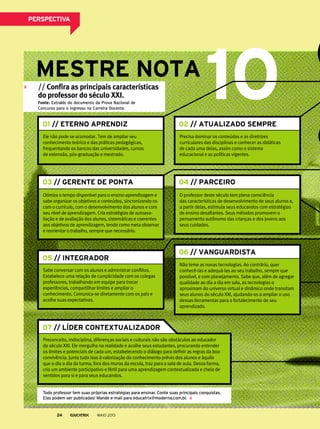 Ele não pode se acomodar. Tem de ampliar seu
conhecimento teórico e das práticas pedagógicas,
frequentando os bancos das universidades, cursos
de extensão, pós-graduação e mestrado.
Precisa dominar os conteúdos e as diretrizes
curriculares das disciplinas e conhecer as didáticas
de cada uma delas, assim como o sistema
educacional e as políticas vigentes.
Otimiza o tempo disponível para o ensino-aprendizagem e
sabe organizar os objetivos e conteúdos, sincronizando-os
com o currículo, com o desenvolvimento dos alunos e com
seu nível de aprendizagem. Cria estratégias de autoava-
liação e de avaliação dos alunos, sistemáticas e coerentes
aos objetivos de aprendizagem, tendo como meta observar
e reorientar o trabalho, sempre que necessário.
O professor deste século tem plena consciência
das características de desenvolvimento de seus alunos e,
a partir delas, estimula seus educandos com estratégias
de ensino desafiantes. Seus métodos promovem o
pensamento autônomo das crianças e dos jovens aos
seus cuidados.
Não teme as novas tecnologias. Ao contrário, quer
conhecê-las e adequá-las ao seu trabalho, sempre que
possível, e com planejamento. Sabe que, além de agregar
qualidade ao dia a dia em sala, as tecnologias o
aproximam do universo virtual e dinâmico onde transitam
seus alunos do século XXI, ajudando-os a ampliar o uso
dessas ferramentas para o fortalecimento de seu
aprendizado.
Sabe conversar com os alunos e administrar conflitos.
Estabelece uma relação de cumplicidade com os colegas
professores, trabalhando em equipe para trocar
experiências, compartilhar limites e ampliar o
conhecimento. Comunica-se diretamente com os pais e
acolhe suas expectativas.
07 // LÍDER CONTEXTUALIZADOR
Preconceito, indisciplina, diferenças sociais e culturais não são obstáculos ao educador
do século XXI. Ele mergulha na realidade e acolhe seus estudantes, procurando entender
os limites e potenciais de cada um, estabelecendo o diálogo para definir as regras da boa
convivência. Junta tudo isso à valorização do conhecimento prévio dos alunos e àquilo
que o dia a dia da turma, fora dos muros da escola, traz para a sala de aula. Dessa forma,
cria um ambiente participativo e fértil para uma aprendizagem contextualizada e cheia de
sentidos para si e para seus educandos.
// Confira as principais características
do professor do século XXI.
Fonte: Extraído do documento da Prova Nacional de
Concurso para o ingresso na Carreira Docente.
01 // ETERNO APRENDIZ 02 // ATUALIZADO SEMPRE
03 // GERENTE DE PONTA 04 // PARCEIRO
05 // INTEGRADOR
06 // VANGUARDISTA
todo professor tem suas próprias estratégias para ensinar. conte suas principais conquistas.
elas podem ser publicadas! mande e-mail para educatrix@moderna.com.br.
MAIO 201324
PersPeCtivA
 