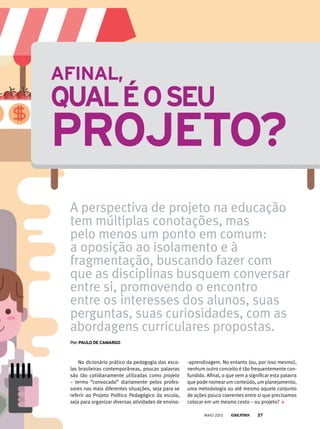 No dicionário prático da pedagogia das esco-
las brasileiras contemporâneas, poucas palavras
são tão cotidianamente utilizadas como projeto
– termo “convocado” diariamente pelos profes-
sores nas mais diferentes situações, seja para se
referir ao Projeto Político Pedagógico da escola,
seja para organizar diversas atividades de ensino-
-aprendizagem. No entanto (ou, por isso mesmo),
nenhum outro conceito é tão frequentemente con-
fundido. Afinal, o que vem a significar esta palavra
que pode nomear um conteúdo, um planejamento,
uma metodologia ou até mesmo aquele conjunto
de ações pouco coerentes entre si que precisamos
colocar em um mesmo cesto – ou projeto?
AfinAl,
quAléoseu
Projeto?
A perspectiva de projeto na educação
tem múltiplas conotações, mas
pelo menos um ponto em comum:
a oposição ao isolamento e à
fragmentação, buscando fazer com
que as disciplinas busquem conversar
entre si, promovendo o encontro
entre os interesses dos alunos, suas
perguntas, suas curiosidades, com as
abordagens curriculares propostas.
por:PAulo de CAmArGo
MAIO 2013 27
 