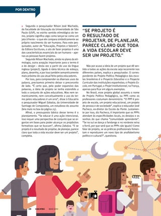 Segundo o pesquisador Nilson José Machado,
da Faculdade de Educação da Universidade de São
Paulo (USP), no estrito sentido etimológico do ter-
mo, projeto significa algo como lançar-se como um
jato à frente – o que ele compara simbolicamente ao
próprio nascimento do ser humano. Para este pes-
quisador, autor de “Educação, Projetos e Valores”,
da Editora Escrituras, o ato de fazer projetos é uma
das características essenciais do ser humano – ape-
nas as pessoas fazem projetos.
Segundo Nilson Machado, ainda no plano da eti-
mologia, outra acepção importante para o termo é
a do design – desta vez a partir do uso da língua
inglesa (project), ligado à ideia técnica de esboço,
plano, desenho, e por isso também semanticamente
mais próxima do uso atual feito pelos educadores.
Por isso, para compreender os diversos usos da
palavra, precisamos primeiro deixar o preconceito
de lado. “É certo que, pelo poder expansivo das
palavras, a ideia de projeto se tenha estendido a
todo o conjunto de ações educativas. Mas nem se-
manticamente, nem conceitualmente o uso do ter-
mo pelos educadores é um erro”, disse à Educatrix
o pesquisador Miguel Zabalza, da Universidade de
Santiago de Compostela, um estudioso do assunto
(leia mais no box da página 25).
Afinal, o pressuposto básico desse termo é o
planejamento. “Se educar é uma ação intencional,
isso requer uma perspectiva de conjunto que se or-
ganize em fases para poder alcançar os propósitos
formativos que se buscam”, afirma Zabalza. “E se
projeto é o resultado de projetar, de planejar, parece
claro que toda a vida escolar deve ser um projeto”,
completa.
Não por acaso a ideia de um projeto que dê sen-
tido a todas as ações da escola seja recorrente nos
diferentes países, explica o pesquisador. O corres-
pondente do Projeto Político Pedagógico das esco-
las brasileiras é o Proyecto Educativo e o Proyecto
Curricular das instituições espanholas; o Projeto Es-
cola, em Portugal; o Projet Institutionnel, na França,
apenas para ficar em alguns exemplos.
No Brasil, esse projeto global assumiu o nome
de Projeto Político Pedagógico, ou PPP, como os
professores costumam denominá-lo. “O PPP é pro-
jeto de escola, um projeto educacional, um projeto
de pessoa e de sociedade”, explica o educador José
Pacheco, ex-diretor da Escola da Ponte. Justamen-
te por isso, diz Pacheco, é importante que os PPPs
atendam às especificidades locais, os desejos e os
sonhos do que chama “comunidade aprendente”.
“Se no sul se dança o fandango e no nordeste reina
o forró, por que será que os PPPs são iguais? Como
falar de projeto, se as práticas profissionais fomen-
tam e reproduzem um novo tipo de analfabetismo
político e cultural?”, questiona.
“se projeto é
o resultado de
projetar, de planejar,
parece claro Que toda
a vida escolar deve
ser um projeto.”
MAIO 201328
Por dentro
 