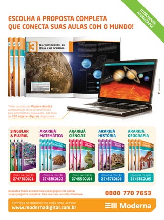 Descubra todos os benefícios pedagógicos de adotar
nossa proposta completa. Fale com seu consultor Moderna.
TOTALM
ENTE
ATUALIZADO!
0800 770 7653
Conheça os detalhes de cada obra, acesse:
Todas as obras do Projeto Araribá
acompanham recursos multimídia
para potencializar suas aulas. São mais
de 300 objetos digitais disponíveis.
SINGULAR
& PLURAL
ARARIBÁ
GEOGRAFIA
ARARIBÁ
HISTÓRIA
ARARIBÁ
MATEMÁTICA
ARARIBÁ
CIÊNCIAS
27456COL0527455COL04 27457COL0627458COL0227478COL01
CÓDIGO DA COLEÇÃOCÓDIGO DA COLEÇÃO CÓDIGO DA COLEÇÃO CÓDIGO DA COLEÇÃO CÓDIGO DA COLEÇÃO
www.modernadigital.com.br
MKT•MODERNAMKT•MODERNA
ESCOLHA A PROPOSTA COMPLETA
QUE CONECTA SUAS AULAS COM O MUNDO!
anuncio_arariba-pnld2014.indd 2 5/9/13 6:12 PM
 