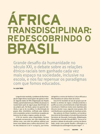 Longedeestarresolvido,oproblemadadiscrimina-
ção de origem étnico-racial é grave não apenas no Bra-
sil. Segundo dados da ONU (Organização das Nações
Unidas), aproximadamente 900 milhões de pessoas no
mundo fazem parte de algum grupo discriminado em
seu próprio país. No Brasil, apesar da aparente tole-
rância, o que se vê, na prática, é a discriminação de
grupos ditos minoritários, verificada pela distância
entre as posições sociais e econômicas ocupadas por
brancos, de um lado, e negros e pardos, de outro.
A fim de reverter essas disparidades, herança
do passado escravocrata, tem sido elaborada, nos
últimos anos, uma série de políticas públicas que
levam esse debate para a esfera educacional. Den-
tre elas destaca-se a Lei no
10.639/03, que tornou
Grande desafio da humanidade no
século XXI, o debate sobre as relações
étnico-raciais tem ganhado cada vez
mais espaço na sociedade, inclusive na
escola, e nos faz repensar os paradigmas
com que fomos educados.
por: ildA triGo
ÁfriCA
trAnsdisCiPlinAr:
redesCobrindo o
obrigatório o ensino de História e Cultura Africana e
Afro-Brasileira em vários níveis do ensino.
Essa lei foi resultado da luta de grupos que de-
fendem os direitos de negros e afrodescendentes e
justifica-se como uma tentativa de corrigir distorções
conceituais e históricas muitas vezes repetidas pelo
discurso escolar e que, segundo esses grupos, têm
contribuído para a perpetuação de injustiças sociais.
Nas palavras de Eliane Cavalleiro, ex-Coordena-
dora Geral de Diversidade e Inclusão Educacional da
Secretaria de Educação Continuada, Alfabetização,
Diversidade e Inclusão (Secadi/MEC), “torna-se im-
perativo o debate da educação a serviço da diversi-
dade, tendo como grande desafio a afirmação e a
revitalização da autoimagem do povo negro”.
brAsil
MAIO 2013 35
 