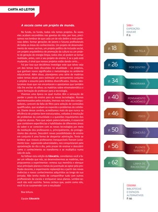 CArtA Ao leitor
sAiBA+
expedição:
educar
P. 6
A escola como um projeto de mundo.
No fundo, no fundo, todos nós temos projetos. Às vezes
eles acabam escondidos nas gavetas da vida; por isso, preci-
samos nos lembrar de que cada um de nós detém o mais pode-
roso deles: formar gerações de jovens e futuros profissionais
de todas as áreas do conhecimento. Um projeto de desenvolvi-
mento de novas vacinas, um projeto político de inclusão social,
um projeto arquitetônico de promoção da cultura ou um proje-
to de geração de energia limpa; todos eles só podem se tornar
realidade, antes, com o seu projeto de ensino. E se o país está
mudando, é sinal que nossos projetos estão dando certo...
Foi por isso que decidimos investigar este que talvez seja
um dos temas mais discutidos na atualidade – os projetos,
que ganham novos significados e metodologias no ambiente
educacional. Além disso, planejamos uma série de matérias
sobre temas atuais para estimular um pensamento conjunto
e ampliar o assunto para âmbitos diversificados. Destas, des-
tacamos duas que nos encantaram e apostamos que também
irão lhe encher os olhos: as matérias sobre etnomatemática e
sobre formação do professor para a tecnologia.
Vivemos uma época na qual muitos têm a sensação de
perder o posto do ensino para as novas tecnologias. Alunos
desinteressados pelos estudos, imersos nas telas dos compu-
tadores, carecem da falta de filtro para seleção de conteúdos
qualificados, que acabam os expondo a problemas do cotidia-
no. Diante desse cenário, acreditamos mais do que nunca na
eficiência de projetos bem estruturados, voltados à resolução
de problemas da comunidade e a questões inquietantes dos
próprios alunos. Para que sejam potencializados, é essencial
que combinem experiências e habilidades de diferentes áreas
do saber e se conectem com as novas tecnologias por meio
da mediação dos professores e, principalmente, do protago-
nismo dos alunos. Descobrir novas possibilidades de ensino
em conjunto é uma forma de despertar admiração. Tente se
lembrar que nossos professores inesquecíveis fizeram justa-
mente isso: superando adversidades, nos conquistaram pela
aproximação do dia a dia, pelo prazer de ensinar e descobrir
como o conhecimento se transforma e se multiplica numa
sala de aula.
Ao folhear esta edição da Educatrix, convidamos você a fa-
zer um reflexão que nós, ao desenvolvermos as matérias, nos
propusemos a experimentar: remexa sua memória e elenque
seus principais planos e metas da juventude ao optar pela pro-
fissão docente, e experimente replanejá-los a partir das novas
vivências e novos conhecimentos adquiridos ao longo de sua
jornada. Não tenha medo de compartilhar tudo com outros
profissionais da escola e enriquecer seus planos. Lembre-se:
você não está sozinho. Temos certeza que, assim como nós,
você irá se surpreender com o resultado!
Boa leitura.
Equipe educatrix
p. 62
p. 26
p. 18
p. 34
p. 40
p. 46
p. 50
p. 56
linha de
raciocínio
por dentro
na tela
panorama
pensamento
acadêmico
Foco
conexão
plenos
saberes
CidAdAniA
bibliotecas
e espaços
alternativos
P. 66
 