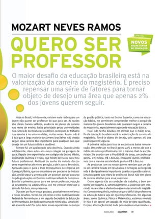 O maior desafio da educação brasileira está na
valorização da carreira do magistério. É preciso
repensar uma série de fatores para tornar
objeto de desejo uma área que apenas 2%
dos jovens querem seguir.
Hoje no Brasil, infelizmente, existem mais razões para um
jovem não querer ser professor do que para ser. As razões
são claras: baixos salários, ausência de planos de carreira
nas redes de ensino, baixa prioridade pelas universidades
nos cursos de licenciatura e as difíceis condições de trabalho
nas escolas e no entorno delas, muitas vezes. Assim, não é
à toa que a larga maioria dos jovens brasileiros não deseja
seguir essa carreira tão importante para qualquer país que
deseja ter um futuro sólido e saudável.
Sempre fui um apaixonado pela docência. Quando ainda
adolescente, dava aulas aos meus colegas na garagem de
casa. Depois tive experiências em colégios de Ensino Médio,
lecionando Química e Física, que foram decisivas para meu
futuro profissional. Abdiquei do sonho da maioria dos jo-
vens engenheiros de minha geração, o de ir para a Petrobrás.
Aprovado para ir para o Polo Petroquímico da Empresa em
Camaçari/Bahia, que se encontrava em processo de instala-
ção, decidi seguir a aventura de um possível acesso ao curso
de pós-graduação em Química na Universidade de Campinas.
Este foi o primeiro passo para me tornar professor, vocação
já descoberta na adolescência. Até me efetivar professor a
jornada foi dura, mas prazerosa.
O prazer por fazer o que gostava, possivelmente me levou
a novos desafios. Tornei-me pró-reitor e reitor da Universidade
Federal de Pernambuco, e em seguida Secretário de Educação
de Pernambuco. Em todo o percurso de minha vida, jamais dei-
xei a sala de aula! Por outro lado, essas experiências no campo
da gestão pública, tanto no Ensino Superior, como na educa-
ção básica, me permitiram compreender melhor o porquê da
maioria dos jovens brasileiros não quererem seguir a carreira
do magistério, especialmente aquela da educação básica.
Hoje, não tenho dúvidas em afirmar que o maior desa-
fio da educação brasileira está na valorização da carreira do
magistério. Torná-la objeto de desejo, pois apenas 2% dos
jovens querem segui-la.
A primeira razão para isso se encontra na baixa remune-
ração. Um professor no Brasil ganha 40% a menos do que a
média de outros profissionais com o mesmo nível de escola-
ridade. De acordo com a Pnad/IBGE de 2009, um professor
ganha, em média, R$ 1.800,00, enquanto outros profissio-
nais com a mesma escolaridade ganham R$ 2.800,00.
As pesquisas com os nossos jovens revelam que um pla-
no de carreira focado em resultados e formação ao longo da
vida é tão igualmente importante quanto a questão salarial.
Uma boa parte das redes de ensino no Brasil não tem plano
de carreira atrativo para essa juventude.
Outro aspecto são as condições de trabalho, o bom am-
biente de trabalho. E, lamentavelmente, a violência vem cres-
cendo nas escolas e afastando o jovem da carreira do magisté-
rio.Comoconsequência,estima-sequeodéficitdeprofessores
na educação básica seja de 250 mil professores. Em algumas
áreas, como Química, Física e Matemática, estamos vivendo
(e não é de agora) um apagão de mão-de-obra qualificada.
E o pior, a formação inicial, dada pelas nossas universidades,
quero ser
Professor
mozArt neves rAmos
MAIO 2013 41
 