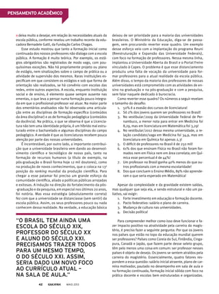 deixa muito a desejar, em relação às necessidades atuais da
escola pública, conforme revelou um trabalho recente da edu-
cadora Bernadete Gatti, da Fundação Carlos Chagas.
Esse estudo mostrou que tanto a formação inicial como
continuada dos nossos professores não dialoga com a escola
pública. A formação é muito teórica. Por exemplo, os está-
gios obrigatórios são registrados de modo vago, com pou-
quíssimas exceções. Não há propriamente projeto ou plano
de estágio, nem sinalizações sobre o campo de prática ou a
atividade de supervisão dos mesmos. Raras instituições es-
pecificam em que consistem os estágios e sob que forma de
orientação são realizados, se há convênio com escolas das
redes, entre outros aspectos. A escola, enquanto instituição
social e de ensino, é elemento quase sempre ausente nas
ementas, o que leva a pensar numa formação pouco integra-
da em que o profissional-professor vai atuar. Na maior parte
dos ementários analisados não foi observada uma articula-
ção entre as disciplinas de formação específica (conteúdos
da área disciplinar) e as de formação pedagógica (conteúdos
da docência). Na prática, o que se observa é que a Licencia-
tura não tem uma identidade própria, é um híbrido mal estru-
turado entre o bacharelado e algumas disciplinas do campo
pedagógico. A verdade é que as licenciaturas recebem pouca
atenção por parte das nossas universidades.
É incontestável, por outro lado, a importante contribui-
ção que a universidade brasileira vem dando ao desenvol-
vimento científico e tecnológico de nosso país, tanto na
formação de recursos humanos (a título de exemplo, na
pós-graduação o Brasil forma hoje 12 mil doutores), como
na produção de novos conhecimentos, que o coloca na 13a
posição do ranking mundial da produção científica. Para
chegar a esse patamar foi preciso um grande esforço da
comunidade científica, aliado a políticas públicas arrojadas
e exitosas. A indução na direção do fortalecimento da pós-
-graduação e da pesquisa, em especial nos últimos 20 anos,
foi notória. Mas essa estratégia (absolutamente correta)
fez com que a universidade se distanciasse (sem sentir) da
escola pública. Assim, os seus professores pouco ou nada
conhecem dessa realidade. Na verdade, a educação básica
deixou de ser prioridade para a maioria das universidades
brasileiras. O Ministério da Educação, diga-se de passa-
gem, vem procurando reverter esse quadro. Um exemplo
desse esforço veio com a implantação do programa Reuni
(Reestruturação e Expansão das Universidade Federais),
com foco na formação de professores. Nessa mesma linha,
implantou a Universidade Aberta do Brasil e o Portal Freire
vinculado à Capes. O problema é que esse distanciamento
produziu uma falta de vocação da universidade para for-
mar professores para a atual realidade da escola pública.
Além disso, o tempo da maioria dos professores de nossas
universidades está comprometido com as atividades de en-
sino na graduação e na pós-graduação e com a pesquisa,
sem falar naquele dedicado à burocracia.
Como reverter esse quadro? Os números a seguir revelam
o tamanho do desafio:
1. 50% é a evasão dos cursos de licenciatura!
2. Só 2% dos jovens querem ser professores no Brasil!
3. No vestibular/2009 da Universidade Federal de Per-
nambuco, a menor nota para entrar em Medicina foi
8,29, mas em licenciatura em Matemática foi 3,29!
4. No vestibular/2012 dessa mesma universidade, a re-
lação candidato/vaga em Medicina foi 34,9, mas em
licenciatura em Química foi apenas 2,3!
5. O déficit de professores no Brasil é de 250 mil!
6. 61% dos que ensinam Física no Brasil não foram for-
mados nem em Física nem em área correlata; em Quí-
mica esse percentual é de 44%!
7. Um professor no Brasil ganha 40% menos do que ou-
tros profissionais com a mesma escolaridade!
8. Dos que concluem o Ensino Médio, 89% não aprende-
ram o que seria esperado em Matemática!
Apesar da complexidade e da gravidade existem saídas,
mas qualquer que seja ela, e sendo estrutural e não um pa-
liativo, vai exigir:
1. Forte investimento em educação e formação docente.
2. Pacto federativo: salário e plano de carreira.
3. Mudança de cultura nas universidades.
4. Decisão política!
Para compreender melhor como isso deve funcionar e fa-
zer impacto positivo na atratividade pela carreira do magis-
tério, é preciso fazer a seguinte pergunta: Por que os jovens
nos países que estão no topo da educação mundial querem
ser professores? Países como Coreia do Sul, Finlândia, Cinga-
pura, Canadá e Japão, que fazem parte desse seleto grupo,
têm pelo menos uma coisa em comum: ser professor nesses
países é objeto de desejo. Os jovens se sentem atraídos pela
carreira do magistério. Essencialmente, quatro fatores res-
pondem a essa questão: salário inicial atraente, plano de car-
reira motivador, pautado no desempenho em sala de aula e
na formação continuada, formação inicial sólida com foco na
prática docente e escolas bem estruturadas e organizadas.
“o brasil tem ainda uma
escola do século xix,
proFessor do século xx
e aluno do século xxi.
precisamos trazer todos
para um mesmo tempo,
o do século xxi. assim,
seria dado um novo Foco
ao currículo atual –
na sala de aula.”
MAIO 201342
PensAmento ACAdêmiCo
 