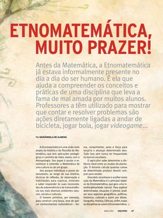 EtnomatEmática,
por mAriânGelA de AlmeidA
Antes da Matemática, a Etnomatemática
já estava informalmente presente no
dia a dia do ser humano. É ela que
ajuda a compreender os conceitos e
práticas de uma disciplina que leva a
fama de mal amada por muitos alunos.
Professores a têm utilizado para mostrar
que contar e resolver problemas são
ações diretamente ligadas a andar de
bicicleta, jogar bola, jogar videogame...
A Etnomatemática é uma visão mais
ampla da história e da filosofia da Ma-
temática, que tem aplicações pedagó-
gicas e caminha de mãos dadas com a
Antropologia. Seu papel é ajudar a re-
conhecer e entender a Matemática de
uma cultura ou de um grupo.
Isto porque indivíduos e povos de-
senvolvem, ao longo de sua história,
técnicas de reflexão, de observação e
habilidades para explicar, entender
e saber responder às suas necessida-
des de sobrevivência e de transcendên-
cia nos mais diversos ambientes natu-
rais, sociais e culturais.
O homem primitivo, por exemplo,
para construir uma lança, teve de apli-
car conhecimentos matemáticos – for-
ma, comprimento, peso e força para
lançá-la e alcançar determinado alvo.
Tudo isso sem nunca ter frequentado
os bancos escolares.
O agricultor sabe determinar a dis-
tância ideal entre as mudas da planta-
ção. O feirante calcula quantas caixas
de determinado produto deverá com-
prar para vender.
Descobrir, reconhecer e acolher esses
usos da Matemática é o principal objeti-
vo da Etnomatemática, que gera uma in-
terdisciplinaridade natural. Para explicar
determinadas situações é preciso anali-
sar seus aspectos geográficos, políticos,
históricos, culturais e assim por diante.
Geografia,História,Ciências,enfim,todas
as disciplinas se unem à Etnomatemática.
muito prazEr!
MAIO 2013 47
 