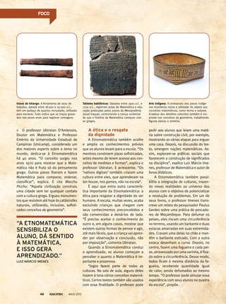 O professor Ubiratan D’Ambrosio,
Doutor em Matemática e Professor
Emérito da Universidade Estadual de
Campinas (Unicamp), considerado um
dos maiores experts sobre o tema no
mundo, dedica-se à Etnomatemática
há 40 anos. “O conceito surgiu nos
anos 1970 para mostrar que a Mate-
mática não é fruto só do pensamento
grego. Outros povos fizeram e fazem
Matemática para comparar, ordenar,
classificar”, explica. E cita Macchu
Picchu: “Aquela civilização construiu
uma cidade sem ter qualquer contato
com a cultura grega. Ergueu monumen-
tos que resistem até hoje às catástrofes
naturais, utilizando, inclusive, sofisti-
cados conceitos de geometria”.
A ética e o resgate
da dignidade
A Etnomatemática também acolhe
e amplia os conhecimentos prévios
que os alunos levam para a escola. “Os
meninos constroem pipas sofisticadas,
antes mesmo de terem acesso aos con-
ceitos de medidas e formas”, explica o
professor Ubiratan. E acrescenta: “Os
‘nativos digitais’ também criaram uma
cultura entre eles, que aprenderam na
lan house, nos games, não na escola”.
É aqui que entra outra caracterís-
tica importante da Etnomatemática: a
ética para resgatar a dignidade do ser
humano. A escola, muitas vezes, acaba
excluindo crianças que chegam com
seus conhecimentos preconcebidos e
são convencidas a deixá-los de lado.
“É preciso aceitar o conhecimento do
outro e, em alguns casos, mostrar que
existem outras formas de pensar e agir,
até mais fáceis, que a criança vai apren-
der por observação e conclusão, não
por imposição”, comenta Ubiratan.
Quando a Etnomatemática conduz
o aprendizado, os alunos começam a
perceber o quanto a Matemática é im-
portante e prazerosa.
“Jogos fazem parte de todas as
culturas. Na sala de aula, alguns deles
trazem à tona vários conceitos matemá-
ticos. Certos textos também são usados
com essa finalidade. O professor pode
Arte indígena: O artesanato dos povos indíge-
nas brasileiros reúne a utilidade do objeto aos
conceitos matemáticos, como forma e volume.
A beleza dos detalhes coloridos também é ins-
pirada nos conceitos da geometria, trabalhando
figuras planas e simetria.
Ossos de Ishango: A ferramenta de osso de
babuíno, datada entre 18.000 e 20.000 a.C.,
tem um pedaço de quartzo incrustado, utilizado
para escrever. Tudo indica que os traços grava-
dos nos ossos eram para registrar contagens.
Tabletes babilônicos: Datados entre 1900 a.C. e
1700 a.C., registram aulas de Matemática e edu-
cação praticadas pelos povos da Mesopotâmia
(atual Iraque), contrariando a crença ocidental
de que a história da Matemática começou com
os gregos.
pedir aos alunos que leiam uma maté-
ria sobre construção civil, por exemplo,
mostrando as várias etapas para erguer
uma casa. Depois, na discussão do tex-
to, emergem noções matemáticas. As-
sim, exploram-se práticas sociais que
favorecem a construção de significados
na disciplina”, explica Luiz Márcio Ime-
nes, professor de Matemática e autor de
livros didáticos.
A Etnomatemática também possi-
bilita a integração de culturas, trazen-
do novas realidades ao universo dos
alunos com o objetivo de potencializar
a resolução de problemas. Em um de
seus livros, o professor Imenes trans-
creve um relato do pesquisador Paulus
Gerdes sobre uma prática de pescado-
res de Moçambique. Para defumar os
peixes, eles riscam uma circunferência
no terreno, usando um barbante e duas
estacas amarradas em suas extremida-
des. Cravam uma delas no chão e man-
têm o barbante esticado. Com a outra
estaca desenham a curva. Depois, no
centro, fazem uma fogueira e cada pei-
xe, atravessado por uma varinha, é fixa-
do sobre a circunferência. Desse modo,
todos ficam à mesma distância da fo-
gueira, recebendo quantidade igual
de calor, sendo defumados ao mesmo
tempo. “O professor pode simular essa
experiência com seus alunos na quadra
da escola”, propõe.
“a etnomatemática
sensibiliza o
aluno, dá sentido
à matemática,
e isso Gera
aprendizado.”
luiz márcio imenes
MAIO 201348
foCo
 