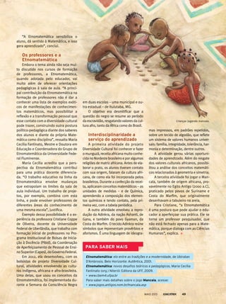 “A Etnomatemática sensibiliza o
aluno, dá sentido à Matemática, e isso
gera aprendizado”, conclui.
os professores e a
etnomatemática
Embora o tema ainda não seja mui-
to discutido nos cursos de formação
de professores, a Etnomatemática,
quando adotada pelo educador, vai
muito além de oferecer orientações
pedagógicas à sala de aula. “A princi-
pal contribuição da Etnomatemática na
formação de professores não é dar a
conhecer uma lista de exemplos exóti-
cos de manifestações de conhecimen-
tos matemáticos, mas possibilitar a
reflexão e a transformação pessoal que
esse contato com a diversidade cultural
pode trazer, construindo outra postura
político-pedagógica diante dos saberes
dos alunos e diante da própria Mate-
mática como disciplina”, ressalta Maria
Cecília Fantinato, Mestre e Doutora em
Educação e Coordenadora do Grupo de
Etnomatemática da Universidade Fede-
ral Fluminense.
Maria Cecília acredita que a pers-
pectiva da Etnomatemática contribui
para uma prática docente diferencia-
da. “O trabalho educativo na linha da
Etnomatemática envolve mudanças
que extrapolam os limites da sala de
aula individual. Um trabalho de proje-
tos, por exemplo, combina com esta
linha, e pode envolver professores de
diferentes áreas do conhecimento de
uma mesma escola”, justifica.
Exemplo dessa possibilidade é a ex-
periência da professora Cristiane Coppe
de Oliveira, docente da Universidade
Federal de Uberlândia, que trabalha com
formação inicial de professores no Pro-
grama Institucional de Bolsas de Inicia-
ção à Docência (Pibid), da Coordenação
de Aperfeiçoamento de Pessoal de Ensi-
no Superior (Capes), do Governo Federal.
Em 2012, ela desenvolveu, com os
bolsistas do projeto Diversidade Cul-
tural, atividades envolvendo as cultu-
ras indígena, africana e afro-brasileira.
Uma delas, que usou os conceitos da
Etnomatemática, foi implementada du-
rante a Semana da Consciência Negra
em duas escolas – uma municipal e ou-
tra estadual – de Ituiutaba, MG.
O objetivo era desmitificar que a
questão do negro se resume ao período
da escravidão, resgatando valores da cul-
tura afro, tanto da África como do Brasil.
interdisciplinaridade a
serviço do aprendizado
A primeira atividade do projeto
Diversidade Cultural foi conhecer e fazer
o munguzá, receita africana muito conhe-
cidanoNordestebrasileiroeporalgumas
religiões de matriz africana. Antes de ela-
borar o prato, os alunos tiveram contato
com sua origem, falaram da cultura afri-
cana, de como ela foi incorporada pelos
brasileiros. Durante a confecção da recei-
ta, aplicaram conceitos matemáticos – as
unidades de medidas – e de Química,
aprendendo a composição dos elemen-
tos químicos e tendo contato, pela pri-
meira vez, com a tabela periódica.
A outra atividade envolveu a repro-
dução da Adinkra, da nação Ashanti, de
Gana, e também do povo Gyaman, da
Costa do Marfim. O tecido Adinkra reúne
símbolos que representam provérbios e
aforismos. É uma linguagem de ideogra-
mas impressos, em padrões repetidos,
sobre um tecido de algodão, que reflete
um sistema de valores humanos univer-
sais: família, integridade, tolerância, har-
monia e determinação, dentre outros.
A atividade gerou várias oportuni-
dades de aprendizado. Além do resgate
dos valores culturais africanos, possibi-
litou a análise dos conceitos matemáti-
cos relacionados à geometria e simetria.
A terceira atividade foi jogar o Man-
cala, também de origem africana, pro-
vavelmente no Egito Antigo (2000 a.C),
praticado pelos povos de Suriname e
Costa do Marfim, que originalmente
desenhavam o tabuleiro na areia.
Para Cristiane, “a Etnomatemática
é uma postura que pode ajudar o edu-
cador a aperfeiçoar sua prática. Ele se
torna um professor pesquisador, que
não está fechado apenas para a Mate-
mática, porque dialoga com as Ciências
Humanas”, explica.
PArA sAber mAis
Etnomatemática: elo entre as tradições e a modernidade, de Ubiratan
D’Ambrosio. Belo Horizonte: Autêntica, 2001.
Etnomatemática: novos desafios teóricos e pedagógicos, Maria Cecília
Fantinato (org.) Niterói: Editora da UFF, 2009.
• www.cbem4.ufpa.br
para saber mais detalhes sobre o jogo mancala, acesse:
• www.jogos.antigos.nom.br/mancala.asp
Crianças jogando mancala.
MAIO 2013 49
 