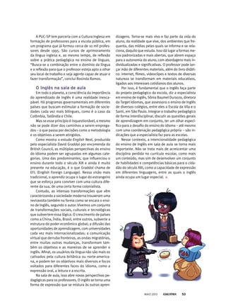 A PUC-SP tem parceria com a Cultura Inglesa em
formação de professores para a escola pública, em
um programa que já formou cerca de 10 mil profes-
sores desde 1995. São cursos de aprimoramento
da língua inglesa e, ao mesmo tempo, de reflexão
sobre a prática pedagógica no ensino de línguas.
“Busca-se a combinação entre o domínio da língua
e a reflexão para que o professor esteja apto a olhar
seu local de trabalho e seja agente capaz de atuar e
fazer transformação”, conclui Rosinda Ramos.
o inglês na sala de aula
Em todo o planeta, a consciência da importância
do aprendizado de Inglês é uma realidade inesca-
pável. Há programas governamentais em diferentes
países que buscam estimular a formação de socie-
dades cada vez mais bilíngues, como é o caso da
Colômbia, Tailândia e Chile.
Mas se esse princípio é inquestionável, o mesmo
não se pode dizer dos caminhos a serem emprega-
dos – o que passa por decisões como a metodologia
e os objetivos a serem atingidos.
Como mostra o estudo English Next, produzido
pelo especialista David Graddol por encomenda do
British Council, as múltiplas perspectivas do ensino
do idioma podem ser agrupadas em algumas cate-
gorias. Uma das predominantes, que influenciou o
ensino durante todo o século XIX e ainda é muito
presente na educação, é o que Graddol chama de
EFL (English Foreign Language). Nessa visão mais
tradicional, o aprendiz ocupa o lugar do estrangeiro
que se esforça para conviver com uma cultura dife-
rente da sua, de uma certa forma colonialista.
Contudo, as intensas transformações que vêm
caracterizando a sociedade moderna trouxeram uma
reviravolta também na forma como se encara o ensi-
no de Inglês, segundo o autor. Vivemos um conjunto
de transformações sociais, culturais e tecnológicas
que subvertem essa lógica. O crescimento de países
como a China, Índia, Brasil, entre outros, subverte a
estrutura do poder econômico global; a difusão das
oportunidades de aprendizagem, com universidades
cada vez mais internacionalizadas; a comunicação
virtual que derruba fronteiras, as ondas migratórias,
entre muitas outras mudanças, transformam tam-
bém os objetivos e as maneiras de se aprender o
inglês. Afinal, os usuários da língua não são mais os
cativados pela cultura britânica ou norte-america-
na, e podem ter os objetivos mais diversos e focos
voltados para diferentes faces do idioma, como a
expressão oral, a leitura e a escrita.
Na sala de aula, isso abre novas perspectivas pe-
dagógicas para os professores. O inglês se torna uma
forma de expressão que se mistura às outras apren-
dizagens. Torna-se mais vivo e faz parte da vida do
aluno, da realidade que vive, dos ambientes que fre-
quenta, das mídias pelas quais se informa e se rela-
ciona, daquilo que estuda. Isso dá lugar a formas me-
nos padronizadas e mais abertas, que abrem espaço
para a autonomia do aluno, com abordagens mais in-
dividualizadas e significativas. O professor pode lan-
çar mão de diferentes materiais, além do livro didáti-
co: internet, filmes, videoclipes e textos de diversas
natureza se transformam em materiais educativos,
ligados aos interesses cotidianos dos alunos.
Por isso, é fundamental que o Inglês faça parte
do projeto pedagógico da escola, diz a especialista
em ensino de Inglês, Sônia Baumel Durazzo, diretora
da Target Idiomas, que assessora o ensino de Inglês
de diversos colégios, entre eles a Escola da Vila e o
Santi, em São Paulo. Integrar o trabalho pedagógico
de forma interdisciplinar, discutir as questões gerais
de aprendizagem em conjunto, ter um olhar especí-
fico para o desafio do ensino do idioma – até mesmo
com uma coordenação pedagógica própria – são in-
dicações que a especialista faz para as escolas.
Nesse contexto, a intencionalidade pedagógica
do ensino de Inglês em sala de aula se torna mais
importante. Não se trata mais de acrescentar uma
disciplina perdida no currículo escolar, como mais
um conteúdo, mas sim de desenvolver um conjunto
de habilidades e competências básicas para o cida-
dão do século XXI, como a capacidade de expressão
em diferentes linguagens, entre as quais o inglês
ainda ocupa um lugar especial.
MAIO 2013 53
 