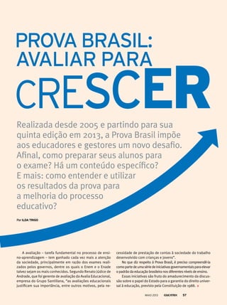 Realizada desde 2005 e partindo para sua
quinta edição em 2013, a Prova Brasil impõe
aos educadores e gestores um novo desafio.
Afinal, como preparar seus alunos para
o exame? Há um conteúdo específico?
E mais: como entender e utilizar
os resultados da prova para
a melhoria do processo
educativo?
porildA triGo
cessidade de prestação de contas à sociedade do trabalho
desenvolvido com crianças e jovens”.
No que diz respeito à Prova Brasil, é preciso compreendê-la
comopartedeumasériedeiniciativasgovernamentaisparaelevar
o padrão da educação brasileira nos diferentes níveis de ensino.
Essas iniciativas são fruto do amadurecimento da discus-
são sobre o papel do Estado para a garantia do direito univer-
sal à educação, previsto pela Constituição de 1988.
A avaliação – tarefa fundamental no processo de ensi-
no-aprendizagem – tem ganhado cada vez mais a atenção
da sociedade, principalmente em razão dos exames reali-
zados pelos governos, dentre os quais o Enem e o Enade
talvez sejam os mais conhecidos. Segundo Renato Júdice de
Andrade, que foi gerente de avaliação da Avalia Educacional,
empresa do Grupo Santillana, “as avaliações educacionais
justificam sua importância, entre outros motivos, pela ne-
MAIO 2013 57
 
