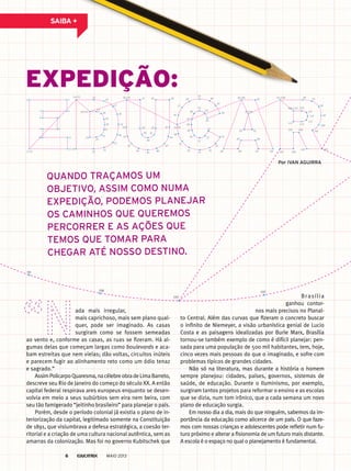 sAibA +
2 3
45
6 7
89
10 11
12 24
26/35
27
28
29
30
31
32
33
34
36/54 37 43 44
45
4652
53 55/81
56
57
58
59
60
61
62
63
64
65
66
67
68
69
70
71
72
73
74
75
76
77
78
79
80
82/90 83
84858889
92
95/108 96
97
98
99
100
101
102103
104105
106107
109/116 110
111
112
113
114115
93
8687
4751
4850
49
38 42
39 41
40
1/13
14/25 15
16
17
18
19
20
21
22
23
91/94
expedição:
Quando traçamos um
objetivo, assim como numa
expedição, podemos planejar
os caminhos Que Queremos
percorrer e as ações Que
temos Que tomar para
cheGar até nosso destino.
ada mais irregular,
mais caprichoso, mais sem plano qual-
quer, pode ser imaginado. As casas
surgiram como se fossem semeadas
ao vento e, conforme as casas, as ruas se fizeram. Há al-
gumas delas que começam largas como boulevards e aca-
bam estreitas que nem vielas; dão voltas, circuitos inúteis
e parecem fugir ao alinhamento reto como um ódio tenaz
e sagrado.”
AssimPolicarpoQuaresma,nacélebreobradeLimaBarreto,
descreve seu Rio de Janeiro do começo do século XX. A então
capital federal respirava ares europeus enquanto se desen-
volvia em meio a seus subúrbios sem eira nem beira, com
seu tão famigerado “jeitinho brasileiro” para planejar o país.
Porém, desde o período colonial já existia o plano de in-
teriorização da capital, legitimado somente na Constituição
de 1891, que vislumbrava a defesa estratégica, a coesão ter-
ritorial e a criação de uma cultura nacional autêntica, sem as
amarras da colonização. Mas foi no governo Kubitschek que
Brasília
ganhou contor-
nos mais precisos no Planal-
to Central. Além das curvas que fizeram o concreto buscar
o infinito de Niemeyer, a visão urbanística genial de Lucio
Costa e as paisagens idealizadas por Burle Marx, Brasília
tornou-se também exemplo de como é difícil planejar: pen-
sada para uma população de 500 mil habitantes, tem, hoje,
cinco vezes mais pessoas do que o imaginado, e sofre com
problemas típicos de grandes cidades.
Não só na literatura, mas durante a história o homem
sempre planejou: cidades, países, governos, sistemas de
saúde, de educação. Durante o Iluminismo, por exemplo,
surgiram tantos projetos para reformar o ensino e as escolas
que se dizia, num tom irônico, que a cada semana um novo
plano de educação surgia.
Em nosso dia a dia, mais do que ninguém, sabemos da im-
portância da educação como alicerce de um país. O que faze-
mos com nossas crianças e adolescentes pode refletir num fu-
turo próximo e alterar a fisionomia de um futuro mais distante.
A escola é o espaço no qual o planejamento é fundamental.
por ivan aGuirra
101
102
99
100
MAIO 20136
 