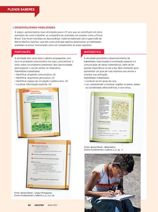 desenvolvendo hAbilidAdes
A seguir, apresentamos duas atividades para o 5o
ano que se constituem em bons
exemplos de como trabalhar as competências avaliadas em exames como a prova
Brasil. Elas foram extraídas do aprova Brasil, material elaborado sob a supervisão de
Marisa Martins Sanchez, que tem como principal objetivo desenvolver as habilidades
avaliadas na prova, funcionando como um complemento às aulas regulares.
A atividade tem como base o gênero propaganda, com
foco no propósito comunicativo (no caso, conscientizar o
leitor sobre um problema ambiental). Boa oportunidade
para explorar o uso de verbos no imperativo.
Habilidades trabalhadas:
• Identificar propósito comunicativo. (2)
• Identificar argumento persuasivo. (2)
• Identificar espaço de circulação e público-alvo. (3)
• Localizar informação explícita. (4)
A atividade possibilita o desenvolvimento de
habilidades relacionadas à orientação espacial e à
comunicação de ideias matemáticas, além de ter
grande importância no dia a dia. Bom momento para
apresentar um guia de ruas impresso aos alunos e
orientar sua utilização.
Habilidades trabalhadas:
• Localizar-se em guias de ruas.
• Ler, compreender e localizar regiões no plano, dadas
as coordenadas alfanuméricas, e vice-versa.
PortuGuês mAtemÁtiCA
Ler, compreender e localizar regiões no plano, dadas
as coordenadas alfanuméricas, e vice-versa.
Fonte: Aprova Brasil – Língua Portuguesa.
Ensino Fundamental I, Caderno 2, p. 75 e 76.
Fonte: Aprova Brasil – Matemática.
Ensino Fundamental I, Caderno 2, p. 39.
MAIO 201360
Plenos sAberes
 